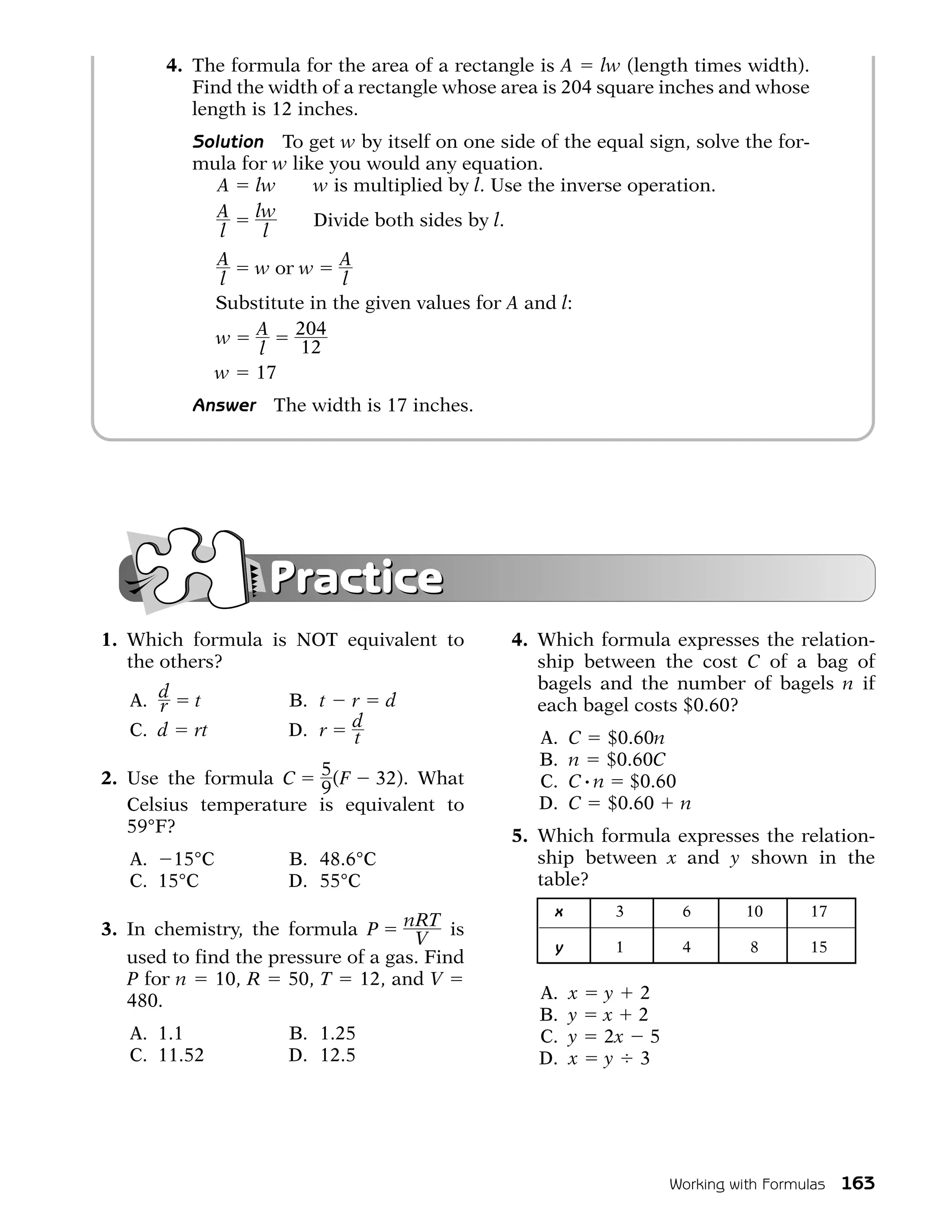 4. The formula for the area of a rectangle is A lw (length times width).
          Find the width of a rectangle whose area is 204 square inches and whose
          length is 12 inches.
          Solution To get w by itself on one side of the equal sign, solve the for-
          mula for w like you would any equation.
             A lw       w is multiplied by l. Use the inverse operation.
             A lw       Divide both sides by l.
             l    l
                A w or w A
                l              l
                Substitute in the given values for A and l:
                w A 204
                    l     12
                w 17
          Answer       The width is 17 inches.




                      Practice
1. Which formula is NOT equivalent to              4. Which formula expresses the relation-
   the others?                                        ship between the cost C of a bag of
                                                      bagels and the number of bagels n if
   A. d
      r    t            B. t    r   d                 each bagel costs $0.60?
   C. d    rt           D. r    d
                                t                     A.    C $0.60n
                                                      B.    n $0.60C
2. Use the formula C 5 (F 32). What                   C.    C # n $0.60
                       9
   Celsius temperature is equivalent to               D.    C $0.60 n
   59°F?                                           5. Which formula expresses the relation-
   A. 15°C              B. 48.6°C                     ship between x and y shown in the
   C. 15°C              D. 55°C                       table?
                                                        x       3       6        10      17
3. In chemistry, the formula P nRT is
                                     V                  y       1       4        8       15
   used to find the pressure of a gas. Find
   P for n 10, R 50, T 12, and V
   480.                                               A.    x   y 2
                                                      B.    y   x 2
   A. 1.1               B. 1.25                       C.    y   2x 5
   C. 11.52             D. 12.5                       D.    x   y 3




                                                                       Working with Formulas   163
 