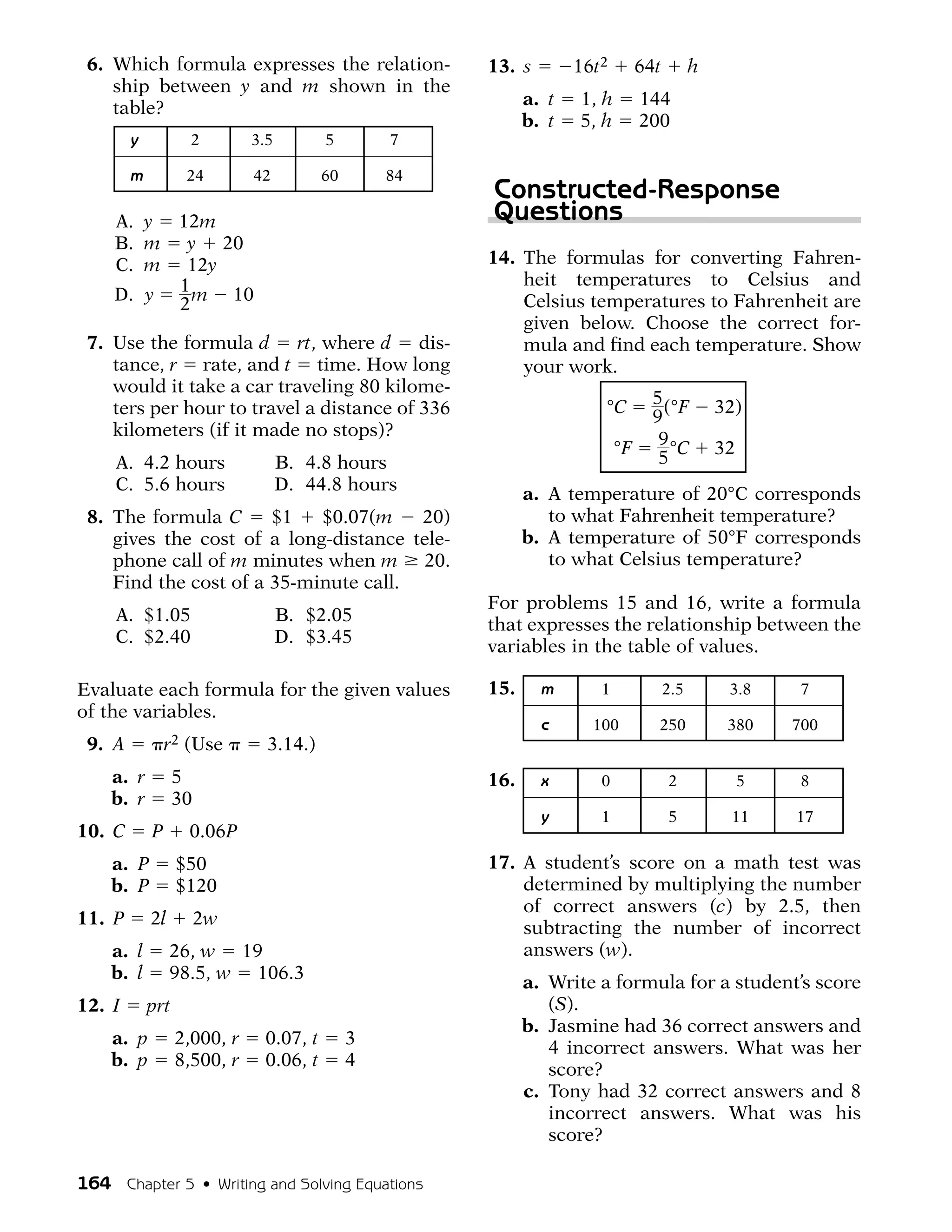 6. Which formula expresses the relation-             13. s        16t2        64t         h
    ship between y and m shown in the
    table?                                                  a. t   1, h        144
                                                            b. t   5, h        200
        y           2        3.5        5        7

        m          24        42         60       84
                                                      Constructed-Response
    A. y 12m                                          Questions
    B. m y 20
    C. m 12y                                          14. The formulas for converting Fahren-
                                                          heit temperatures to Celsius and
    D. y 1 m 10                                           Celsius temperatures to Fahrenheit are
         2
                                                          given below. Choose the correct for-
 7. Use the formula d rt, where d dis-                    mula and find each temperature. Show
    tance, r rate, and t time. How long                   your work.
    would it take a car traveling 80 kilome-
                                                                      °C         5 (°F         32)
    ters per hour to travel a distance of 336                                    9
    kilometers (if it made no stops)?                                             9 °C
                                                                          °F                   32
     A. 4.2 hours                  B. 4.8 hours                                   5
     C. 5.6 hours                  D. 44.8 hours
                                                            a. A temperature of 20°C corresponds
 8. The formula C      $1   $0.07(m    20)                     to what Fahrenheit temperature?
    gives the cost of a long-distance tele-                 b. A temperature of 50°F corresponds
    phone call of m minutes when m 20.                         to what Celsius temperature?
    Find the cost of a 35-minute call.
                                                      For problems 15 and 16, write a formula
     A. $1.05                      B. $2.05
                                                      that expresses the relationship between the
     C. $2.40                      D. $3.45
                                                      variables in the table of values.

Evaluate each formula for the given values            15.     m       1              2.5        3.8     7
of the variables.
                                                              c      100          250           380     700
 9. A           r2 (Use        3.14.)
    a. r          5                                   16.     x       0              2              5   8
    b. r          30
                                                              y       1              5          11      17
10. C       P      0.06P
    a. P          $50                                 17. A student’s score on a math test was
    b. P          $120                                    determined by multiplying the number
                                                          of correct answers (c) by 2.5, then
11. P       2l         2w
                                                          subtracting the number of incorrect
    a. l         26, w 19                                 answers (w).
    b. l         98.5, w 106.3
                                                            a. Write a formula for a student’s score
12. I       prt                                                (S).
                                                            b. Jasmine had 36 correct answers and
    a. p          2,000, r    0.07, t        3
                                                               4 incorrect answers. What was her
    b. p          8,500, r    0.06, t        4
                                                               score?
                                                            c. Tony had 32 correct answers and 8
                                                               incorrect answers. What was his
                                                               score?

164 Chapter 5 • Writing and Solving Equations
 