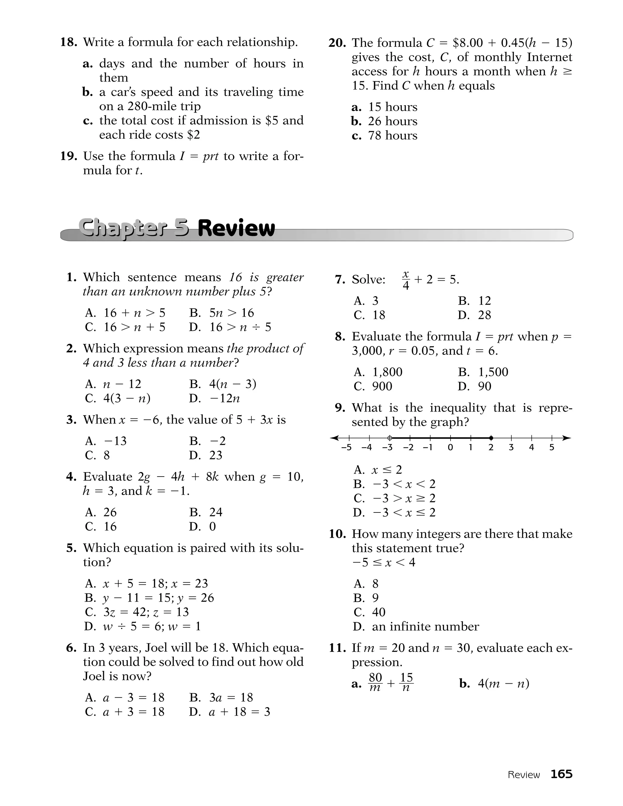 18. Write a formula for each relationship.              20. The formula C $8.00 0.45(h 15)
                                                            gives the cost, C, of monthly Internet
   a. days and the number of hours in
                                                            access for h hours a month when h
      them
                                                            15. Find C when h equals
   b. a car’s speed and its traveling time
      on a 280-mile trip                                   a. 15 hours
   c. the total cost if admission is $5 and                b. 26 hours
      each ride costs $2                                   c. 78 hours
19. Use the formula I           prt to write a for-
    mula for t.



   Chapter 5 Review
 1. Which sentence means 16 is greater                   7. Solve:        x    2    5.
    than an unknown number plus 5?                                        4
                                                               A. 3                     B. 12
    A. 16        n    5     B. 5n     16                       C. 18                    D. 28
    C. 16        n    5     D. 16     n 5
                                                         8. Evaluate the formula I prt when p
 2. Which expression means the product of                   3,000, r 0.05, and t 6.
    4 and 3 less than a number?
                                                               A. 1,800                 B. 1,500
    A. n 12                 B. 4(n 3)                          C. 900                   D. 90
    C. 4(3 n)               D. 12n
                                                         9. What is the inequality that is repre-
 3. When x           6, the value of 5    3x is             sented by the graph?
    A. 13                   B. 2                          –5    –4   –3   –2   –1   0     1   2    3    4   5
    C. 8                    D. 23
                                                               A. x 2
 4. Evaluate 2g           4h    8k when g         10,
                                                               B. 3 x           2
    h 3, and k             1.
                                                               C. 3 x           2
    A. 26                   B. 24                              D. 3 x           2
    C. 16                   D. 0
                                                        10. How many integers are there that make
 5. Which equation is paired with its solu-                 this statement true?
    tion?                                                     5 x 4
    A.   x 5 18; x 23                                          A.   8
    B.   y 11 15; y 26                                         B.   9
    C.   3z 42; z 13                                           C.   40
    D.   w 5 6; w 1                                            D.   an infinite number
 6. In 3 years, Joel will be 18. Which equa-            11. If m 20 and n               30, evaluate each ex-
    tion could be solved to find out how old                pression.
    Joel is now?
                                                            a. 80 15
                                                                m    n                  b. 4(m         n)
    A. a     3       18     B. 3a 18
    C. a     3       18     D. a 18 3




                                                                                                  Review 165
 