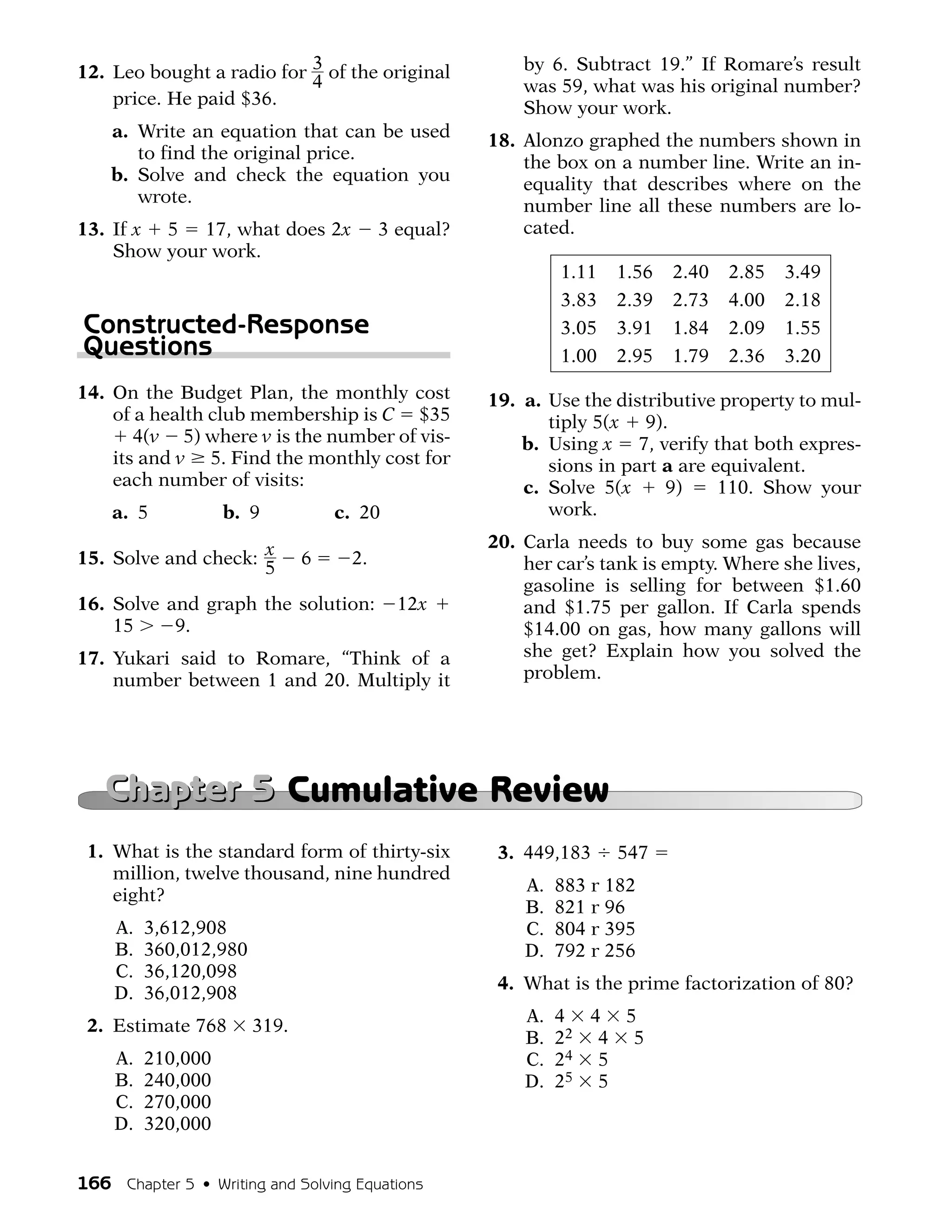 12. Leo bought a radio for 3 of the original           by 6. Subtract 19.” If Romare’s result
                           4                           was 59, what was his original number?
    price. He paid $36.                                Show your work.
    a. Write an equation that can be used          18. Alonzo graphed the numbers shown in
       to find the original price.                     the box on a number line. Write an in-
    b. Solve and check the equation you                equality that describes where on the
       wrote.                                          number line all these numbers are lo-
13. If x 5 17, what does 2x             3 equal?       cated.
    Show your work.
                                                            1.11   1.56   2.40   2.85   3.49
                                                            3.83   2.39   2.73   4.00   2.18
Constructed-Response                                        3.05   3.91   1.84   2.09   1.55
Questions                                                   1.00   2.95   1.79   2.36   3.20
14. On the Budget Plan, the monthly cost           19. a. Use the distributive property to mul-
    of a health club membership is C $35                  tiply 5(x 9).
       4(v 5) where v is the number of vis-            b. Using x 7, verify that both expres-
    its and v 5. Find the monthly cost for                sions in part a are equivalent.
    each number of visits:                             c. Solve 5(x     9)     110. Show your
    a. 5           b. 9           c. 20                   work.
                                                   20. Carla needs to buy some gas because
15. Solve and check: x        6    2.                  her car’s tank is empty. Where she lives,
                     5
                                                       gasoline is selling for between $1.60
16. Solve and graph the solution:         12x          and $1.75 per gallon. If Carla spends
    15     9.                                          $14.00 on gas, how many gallons will
17. Yukari said to Romare, “Think of a                 she get? Explain how you solved the
    number between 1 and 20. Multiply it               problem.




   Chapter 5 Cumulative Review
 1. What is the standard form of thirty-six         3. 449,183     547
    million, twelve thousand, nine hundred
                                                       A.   883 r 182
    eight?
                                                       B.   821 r 96
    A.   3,612,908                                     C.   804 r 395
    B.   360,012,980                                   D.   792 r 256
    C.   36,120,098
                                                    4. What is the prime factorization of 80?
    D.   36,012,908
                                                       A.   4 4 5
 2. Estimate 768       319.
                                                       B.   22 4 5
    A.   210,000                                       C.   24 5
    B.   240,000                                       D.   25 5
    C.   270,000
    D.   320,000


166 Chapter 5 • Writing and Solving Equations
 