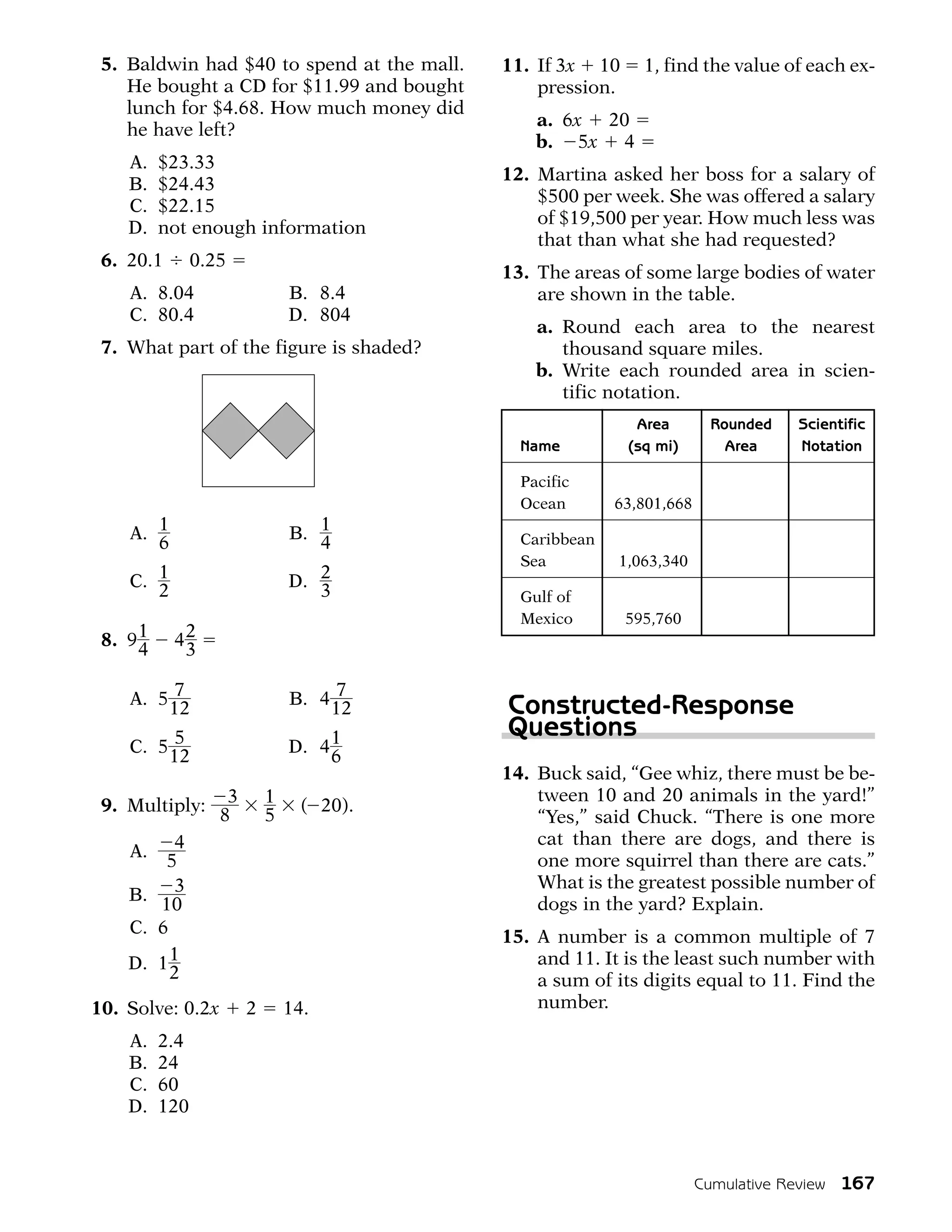 5. Baldwin had $40 to spend at the mall.   11. If 3x 10      1, find the value of each ex-
    He bought a CD for $11.99 and bought        pression.
    lunch for $4.68. How much money did
                                                a. 6x 20
    he have left?
                                                b. 5x 4
    A.    $23.33
                                            12. Martina asked her boss for a salary of
    B.    $24.43
                                                $500 per week. She was offered a salary
    C.    $22.15
                                                of $19,500 per year. How much less was
    D.    not enough information
                                                that than what she had requested?
 6. 20.1        0.25
                                            13. The areas of some large bodies of water
    A. 8.04                    B. 8.4           are shown in the table.
    C. 80.4                    D. 804
                                                a. Round each area to the nearest
 7. What part of the figure is shaded?             thousand square miles.
                                                b. Write each rounded area in scien-
                                                   tific notation.
                                                             Area        Rounded    Scientific
                                              Name          (sq mi)        Area     Notation

                                              Pacific
                                              Ocean       63,801,668
    A. 1                       B. 1           Caribbean
       6                          4
                                              Sea         1,063,340
    C. 1                       D. 2
       2                          3           Gulf of
                                              Mexico        595,760
 8. 9 1    42
      4     3

    A. 5 7                     B. 4 7       Constructed-Response
        12                         12
                                            Questions
    C. 5 5                     D. 4 1
        12                          6
                                            14. Buck said, “Gee whiz, there must be be-
                                                tween 10 and 20 animals in the yard!”
 9. Multiply: 3            1     ( 20).
              8            5                    “Yes,” said Chuck. “There is one more
                                                cat than there are dogs, and there is
    A. 4                                        one more squirrel than there are cats.”
        5
                                                What is the greatest possible number of
    B. 3                                        dogs in the yard? Explain.
       10
    C. 6                                    15. A number is a common multiple of 7
    D. 1 1                                      and 11. It is the least such number with
         2                                      a sum of its digits equal to 11. Find the
10. Solve: 0.2x        2       14.              number.

    A.    2.4
    B.    24
    C.    60
    D.    120



                                                                       Cumulative Review   167
 