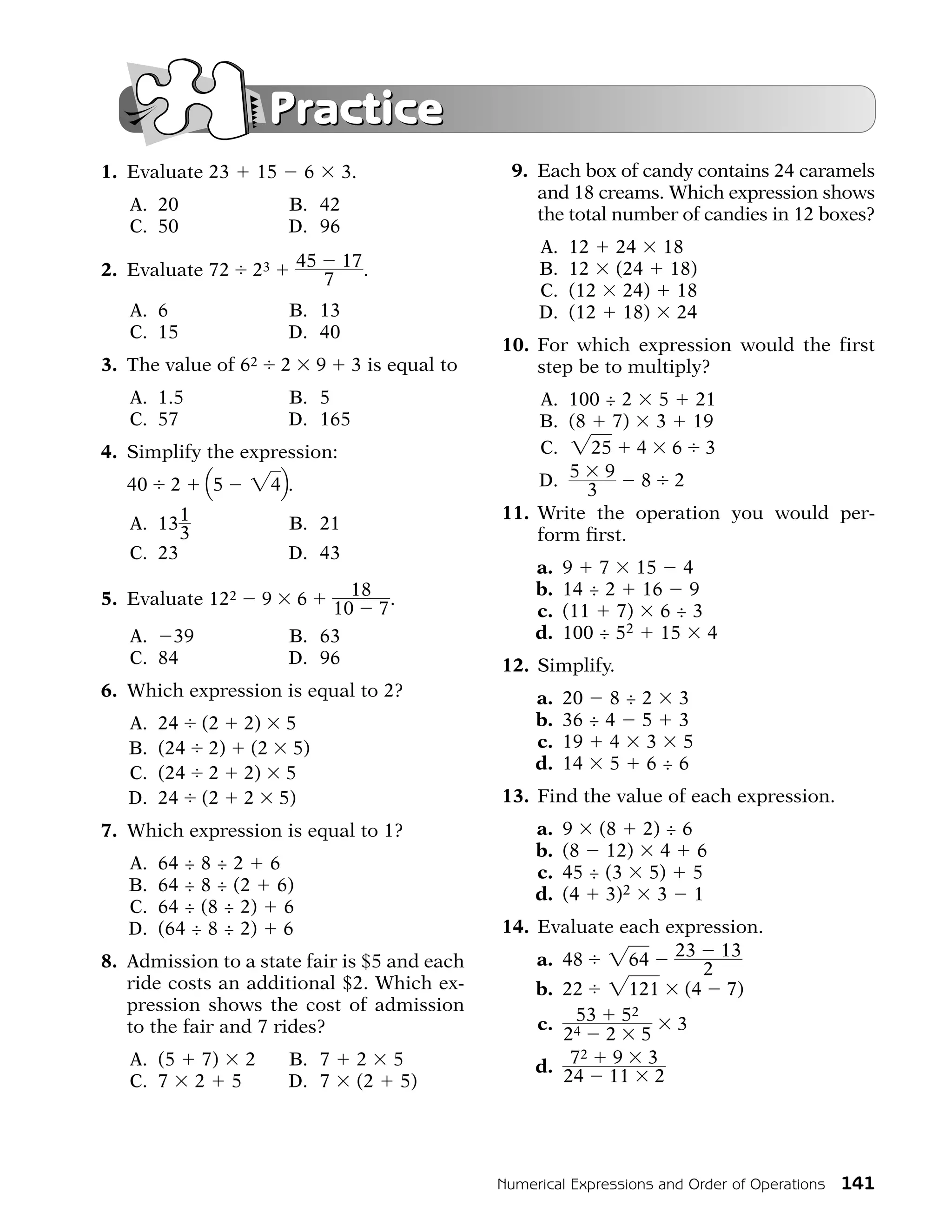 Practice
1. Evaluate 23       15       6        3.                9. Each box of candy contains 24 caramels
                                                            and 18 creams. Which expression shows
   A. 20                  B. 42
                                                            the total number of candies in 12 boxes?
   C. 50                  D. 96
                                                             A.   12    24 18
2. Evaluate 72    23          45       17 .                  B.   12    (24 18)
                                   7
                                                             C.   (12    24) 18
   A. 6                   B. 13                              D.   (12    18) 24
   C. 15                  D. 40
                                                        10. For which expression would the first
3. The value of 62        2       9     3 is equal to       step be to multiply?
   A. 1.5                 B. 5                              A. 100 ÷ 2 5 21
   C. 57                  D. 165                            B. (8 7) 3 19
4. Simplify the expression:                                 C. "25 4 6 3
   40    2   Q5   "4R.                                      D. 5 9 8 2
                                                                 3
                                                        11. Write the operation you would per-
   A. 13 1                B. 21
         3                                                  form first.
   C. 23                  D. 43
                                                             a.   9 7 15 4
                             18 .                            b.   14 ÷ 2 16 9
5. Evaluate 122      9 6
                           10 7                              c.   (11 7) 6 ÷ 3
   A. 39               B. 63                                 d.   100 ÷ 52 15 4
   C. 84               D. 96                            12. Simplify.
6. Which expression is equal to 2?                           a.   20 8 ÷ 2 3
   A.   24 (2 2) 5                                           b.   36 ÷ 4 5 3
   B.   (24 2) (2 5)                                         c.   19 4 3 5
                                                             d.   14 5 6 ÷ 6
   C.   (24 2 2) 5
   D.   24 (2 2 5)                                      13. Find the value of each expression.
7. Which expression is equal to 1?                           a.   9 (8 2) ÷ 6
                                                             b.   (8 12) 4 6
   A.   64 ÷ 8 ÷ 2 6                                         c.   45 ÷ (3 5) 5
   B.   64 ÷ 8 ÷ (2 6)                                       d.   (4 3)2 3 1
   C.   64 ÷ (8 ÷ 2) 6
   D.   (64 ÷ 8 ÷ 2) 6                                  14. Evaluate each expression.
8. Admission to a state fair is $5 and each                 a. 48 "64 23 13
                                                                              2
   ride costs an additional $2. Which ex-                   b. 22 "121 (4 7)
   pression shows the cost of admission
                                                            c. 4 53 52     3
   to the fair and 7 rides?                                    2   2 5
                                                                 2
   A. (5      7) 2        B. 7           2    5             d. 7    9 3
   C. 7      2 5          D. 7           (2    5)              24 11 2




                                                        Numerical Expressions and Order of Operations   141
 