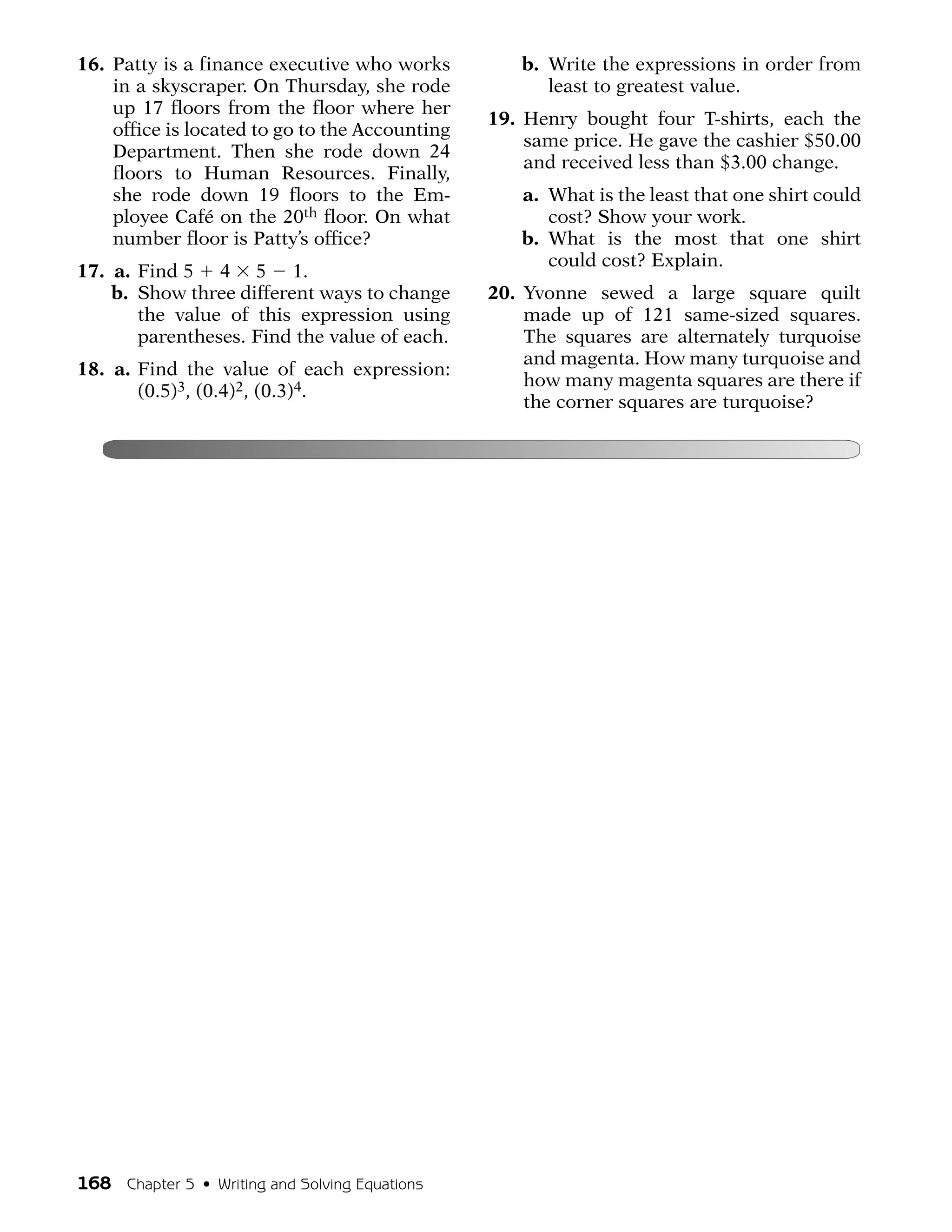 16. Patty is a finance executive who works         b. Write the expressions in order from
    in a skyscraper. On Thursday, she rode            least to greatest value.
    up 17 floors from the floor where her
                                                19. Henry bought four T-shirts, each the
    office is located to go to the Accounting
                                                    same price. He gave the cashier $50.00
    Department. Then she rode down 24
                                                    and received less than $3.00 change.
    floors to Human Resources. Finally,
    she rode down 19 floors to the Em-             a. What is the least that one shirt could
    ployee Café on the 20th floor. On what            cost? Show your work.
    number floor is Patty’s office?                b. What is the most that one shirt
                                                      could cost? Explain.
17. a. Find 5 4 5 1.
    b. Show three different ways to change      20. Yvonne sewed a large square quilt
       the value of this expression using           made up of 121 same-sized squares.
       parentheses. Find the value of each.         The squares are alternately turquoise
                                                    and magenta. How many turquoise and
18. a. Find the value of each expression:
                                                    how many magenta squares are there if
       (0.5)3, (0.4)2, (0.3)4.
                                                    the corner squares are turquoise?




168 Chapter 5 • Writing and Solving Equations
 