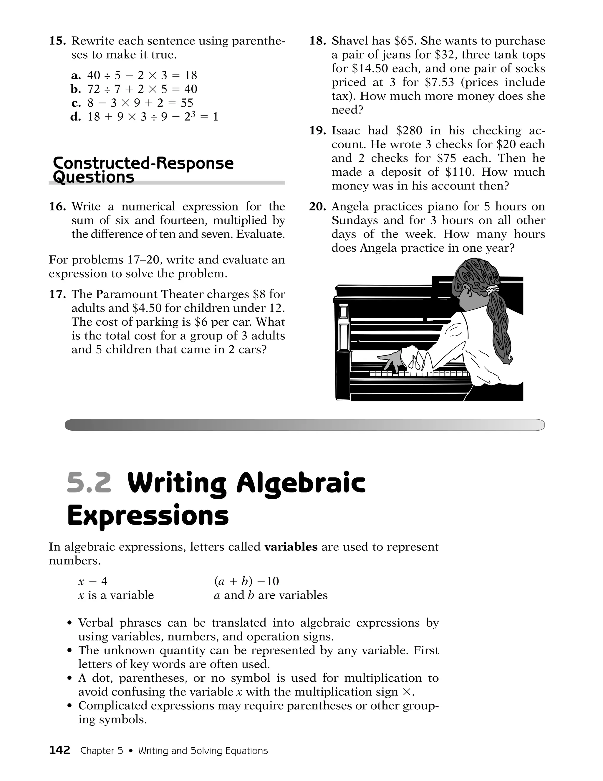 15. Rewrite each sentence using parenthe-         18. Shavel has $65. She wants to purchase
    ses to make it true.                              a pair of jeans for $32, three tank tops
                                                      for $14.50 each, and one pair of socks
    a.   40 ÷ 5 2 3         18
                                                      priced at 3 for $7.53 (prices include
    b.   72 ÷ 7 2 5         40
                                                      tax). How much more money does she
    c.   8 3 9 2           55
                                                      need?
    d.   18 9 3 ÷ 9         23   1
                                                  19. Isaac had $280 in his checking ac-
                                                      count. He wrote 3 checks for $20 each
                                                      and 2 checks for $75 each. Then he
Constructed-Response                                  made a deposit of $110. How much
Questions                                             money was in his account then?
16. Write a numerical expression for the          20. Angela practices piano for 5 hours on
    sum of six and fourteen, multiplied by            Sundays and for 3 hours on all other
    the difference of ten and seven. Evaluate.        days of the week. How many hours
                                                      does Angela practice in one year?
For problems 17–20, write and evaluate an
expression to solve the problem.
17. The Paramount Theater charges $8 for
    adults and $4.50 for children under 12.
    The cost of parking is $6 per car. What
    is the total cost for a group of 3 adults
    and 5 children that came in 2 cars?




   5.2 Writing Algebraic
   Expressions
In algebraic expressions, letters called variables are used to represent
numbers.
      x 4                        (a b) 10
      x is a variable            a and b are variables

   • Verbal phrases can be translated into algebraic expressions by
     using variables, numbers, and operation signs.
   • The unknown quantity can be represented by any variable. First
     letters of key words are often used.
   • A dot, parentheses, or no symbol is used for multiplication to
     avoid confusing the variable x with the multiplication sign .
   • Complicated expressions may require parentheses or other group-
     ing symbols.

142 Chapter 5 • Writing and Solving Equations
 
