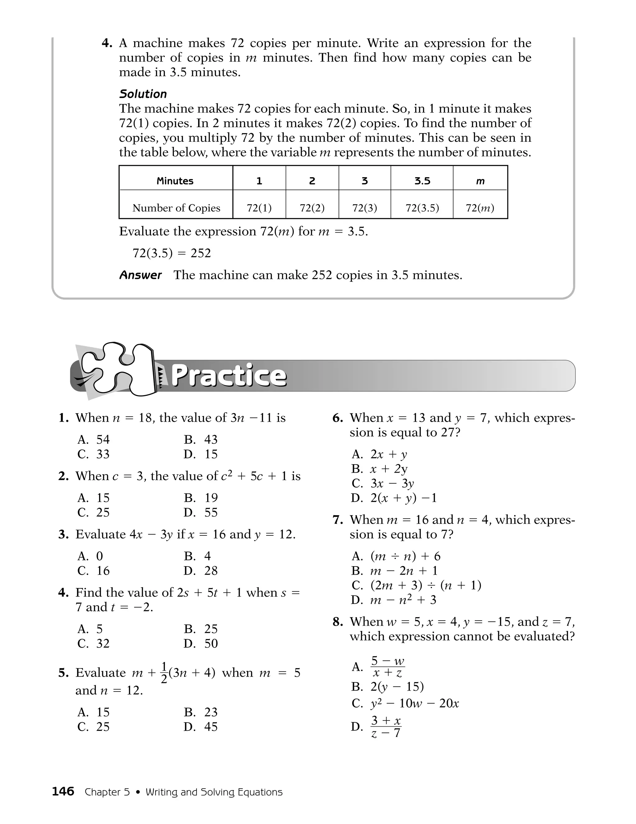 4. A machine makes 72 copies per minute. Write an expression for the
            number of copies in m minutes. Then find how many copies can be
            made in 3.5 minutes.
             Solution
             The machine makes 72 copies for each minute. So, in 1 minute it makes
             72(1) copies. In 2 minutes it makes 72(2) copies. To find the number of
             copies, you multiply 72 by the number of minutes. This can be seen in
             the table below, where the variable m represents the number of minutes.

                    Minutes               1            2           3           3.5              m

               Number of Copies         72(1)         72(2)      72(3)        72(3.5)          72(m)

             Evaluate the expression 72(m) for m                3.5.
               72(3.5)       252
             Answer      The machine can make 252 copies in 3.5 minutes.




                       Practice
 1. When n      18, the value of 3n       11 is               6. When x 13 and y                 7, which expres-
                                                                 sion is equal to 27?
     A. 54                B. 43
     C. 33                D. 15                                  A.    2x y
                                                                 B.    x 2y
 2. When c      3, the value of c2       5c     1 is
                                                                 C.    3x 3y
     A. 15                B. 19                                  D.    2(x y)        1
     C. 25                D. 55
                                                              7. When m 16 and n                    4, which expres-
 3. Evaluate 4x      3y if x       16 and y     12.              sion is equal to 7?
     A. 0                 B. 4                                   A.    (m n) 6
     C. 16                D. 28                                  B.    m 2n 1
                                                                 C.    (2m 3) (n               1)
 4. Find the value of 2s       5t     1 when s
                                                                 D.    m n2 3
    7 and t     2.
                                                              8. When w 5, x 4, y        15, and z 7,
     A. 5                 B. 25
                                                                 which expression cannot be evaluated?
     C. 32                D. 50

 5. Evaluate m       1 (3n     4) when m          5              A. 5
                                                                    x
                                                                          w
                                                                          z
                     2
    and n 12.                                                    B. 2(y     15)
                                                                 C. y2     10w           20x
     A. 15                B. 23
     C. 25                D. 45                                  D. 3     x
                                                                    z     7



146 Chapter 5 • Writing and Solving Equations
 