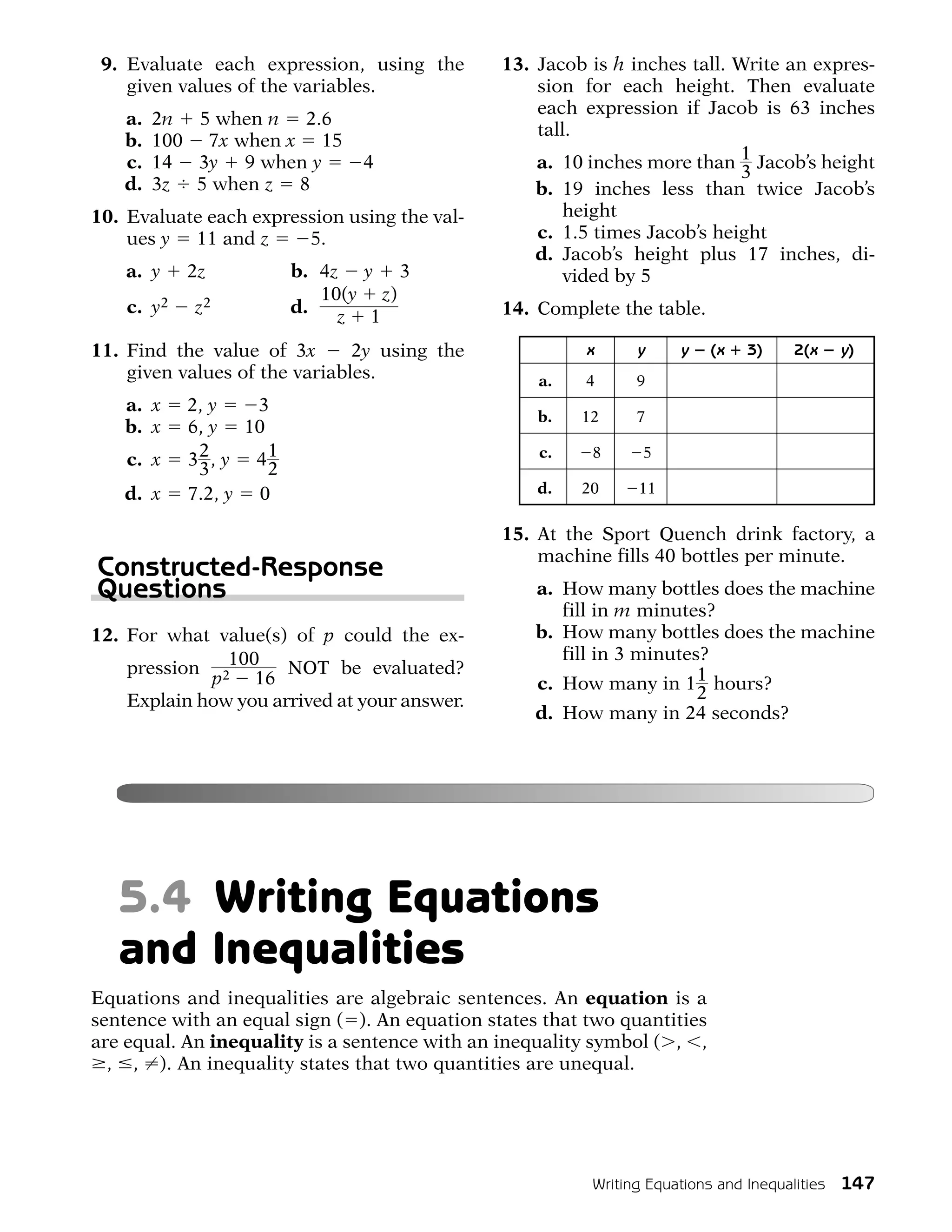 9. Evaluate each expression, using the        13. Jacob is h inches tall. Write an expres-
    given values of the variables.                 sion for each height. Then evaluate
                                                   each expression if Jacob is 63 inches
   a.   2n 5 when n 2.6
                                                   tall.
   b.   100 7x when x 15
   c.   14 3y 9 when y         4                   a. 10 inches more than 1 Jacob’s height
                                                                            3
   d.   3z 5 when z 8                              b. 19 inches less than twice Jacob’s
10. Evaluate each expression using the val-            height
    ues y 11 and z      5.                         c. 1.5 times Jacob’s height
                                                   d. Jacob’s height plus 17 inches, di-
    a. y    2z          b. 4z y 3                      vided by 5
                           10(y z)
    c. y2   z2          d.                     14. Complete the table.
                             z 1
11. Find the value of 3x       2y using the              x    y     y     (x   3)   2(x   y)
    given values of the variables.                 a.    4    9
   a. x     2, y   3
                                                   b.   12    7
   b. x     6, y 10
    c. x    32, y 41                               c.    8     5
             3      2
   d. x     7.2, y 0                               d.   20     11


                                               15. At the Sport Quench drink factory, a
                                                   machine fills 40 bottles per minute.
Constructed-Response
Questions                                          a. How many bottles does the machine
                                                      fill in m minutes?
12. For what value(s) of p could the ex-           b. How many bottles does the machine
                                                      fill in 3 minutes?
    pression 2100     NOT be evaluated?
             p    16                               c. How many in 1 1 hours?
    Explain how you arrived at your answer.                            2
                                                   d. How many in 24 seconds?




   5.4 Writing Equations
   and Inequalities
Equations and inequalities are algebraic sentences. An equation is a
sentence with an equal sign ( ). An equation states that two quantities
are equal. An inequality is a sentence with an inequality symbol ( , ,
  , , ). An inequality states that two quantities are unequal.




                                                         Writing Equations and Inequalities 147
 