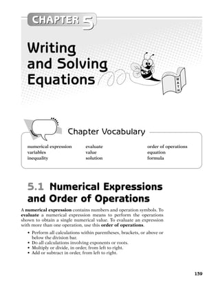 CHAPTER
                              5
  Writing
  and Solving
  Equations                                                                M
                                                                           A
                                                                           T
                                                                           H




                       Chapter Vocabulary
   numerical expression         evaluate                      order of operations
   variables                    value                         equation
   inequality                   solution                      formula




   5.1 Numerical Expressions
   and Order of Operations
A numerical expression contains numbers and operation symbols. To
evaluate a numerical expression means to perform the operations
shown to obtain a single numerical value. To evaluate an expression
with more than one operation, use this order of operations.
   • Perform all calculations within parentheses, brackets, or above or
     below the division bar.
   • Do all calculations involving exponents or roots.
   • Multiply or divide, in order, from left to right.
   • Add or subtract in order, from left to right.



                                                                                    139
 