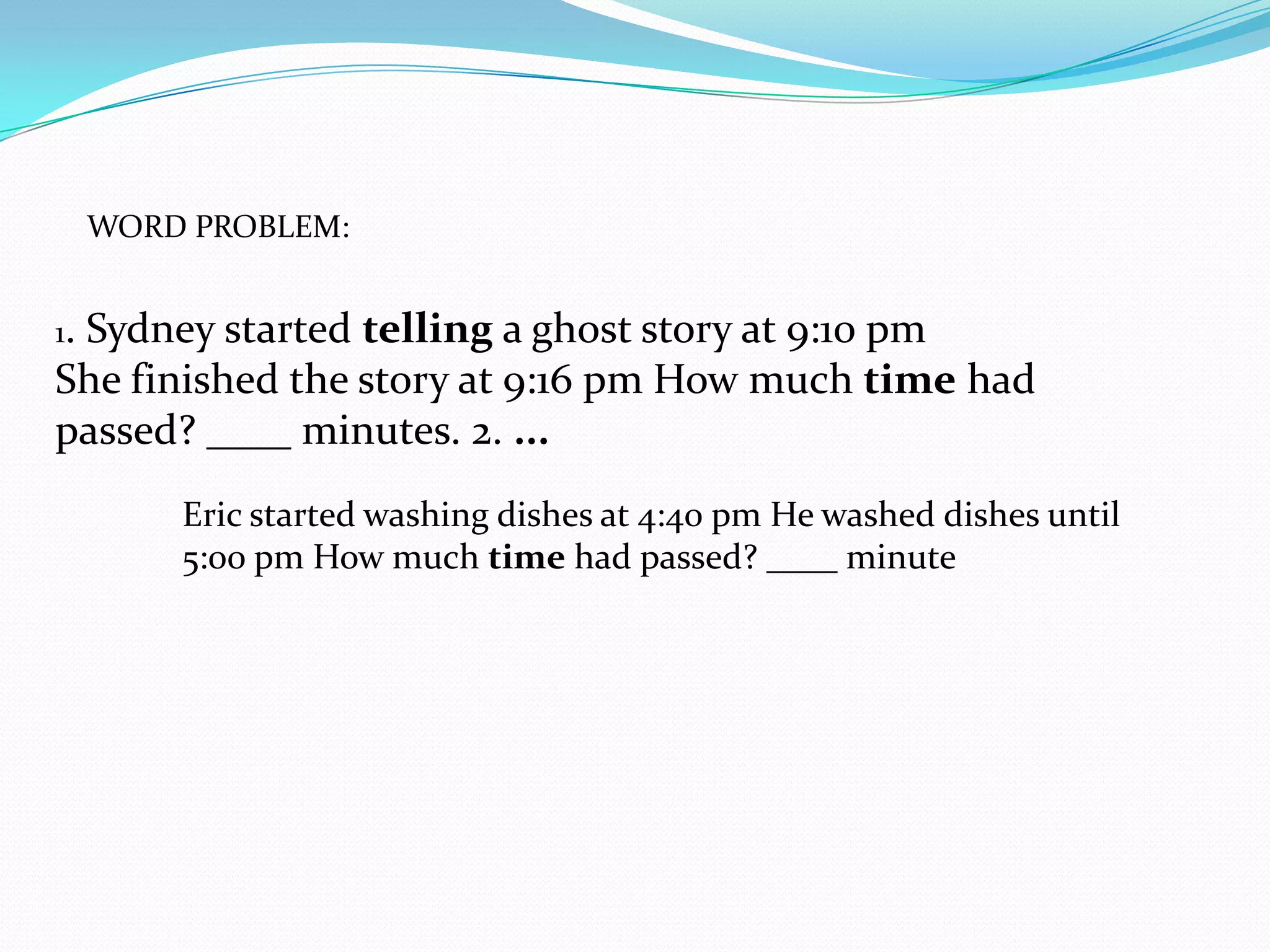 WORD PROBLEM:


1.
 Sydney started telling a ghost story at 9:10 pm
She finished the story at 9:16 pm How much time had
passed? ____ minutes. 2. ...
         Eric started washing dishes at 4:40 pm He washed dishes until
         5:00 pm How much time had passed? ____ minute
 