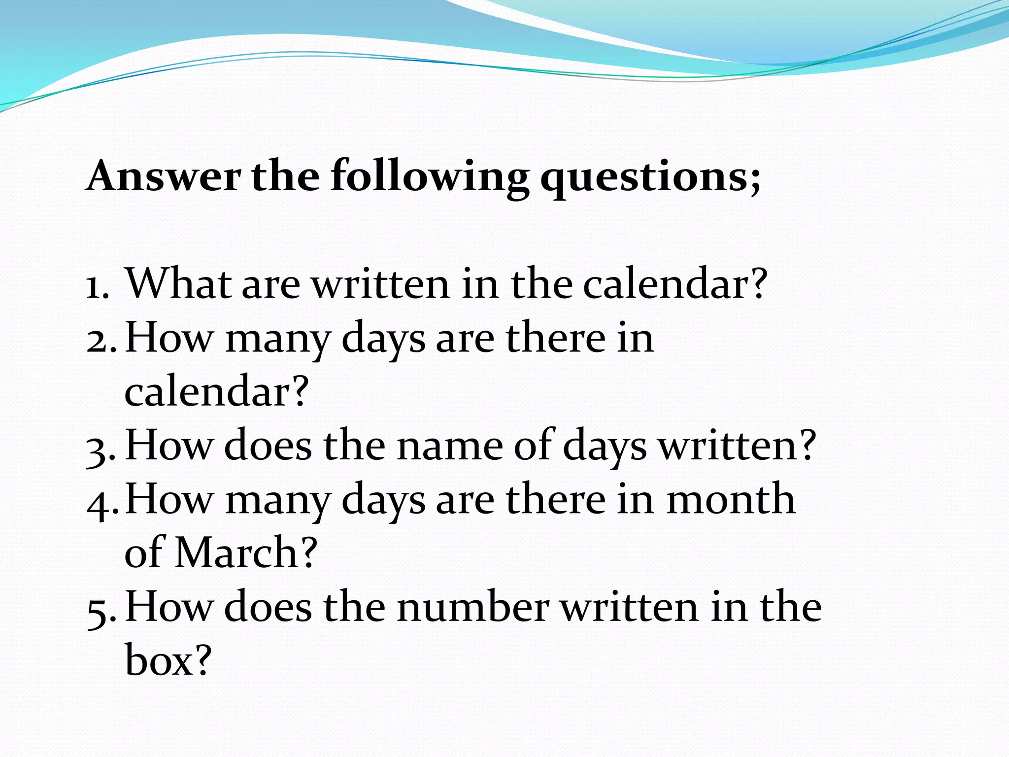 Answer the following questions;

1. What are written in the calendar?
2. How many days are there in
   calendar?
3. How does the name of days written?
4.How many days are there in month
   of March?
5. How does the number written in the
   box?
 