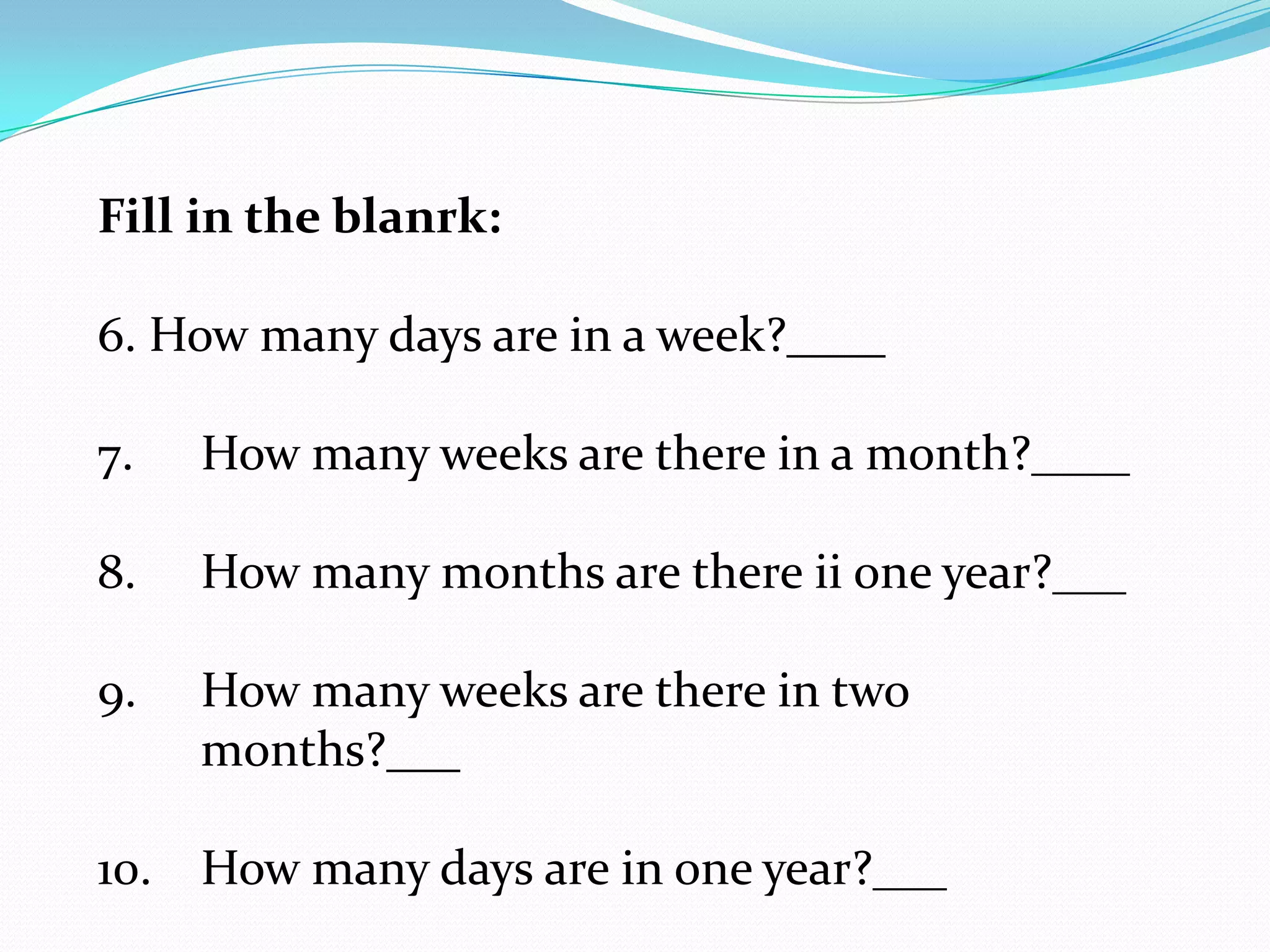Fill in the blanrk:

6. How many days are in a week?____

7.   How many weeks are there in a month?____

8.   How many months are there ii one year?___

9.   How many weeks are there in two
     months?___

10. How many days are in one year?___
 