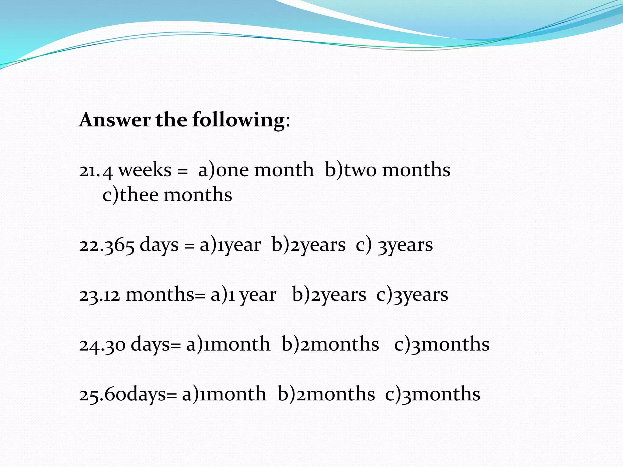 Answer the following:

21.4 weeks = a)one month b)two months
   c)thee months

22.365 days = a)1year b)2years c) 3years

23.12 months= a)1 year b)2years c)3years

24.30 days= a)1month b)2months c)3months

25.60days= a)1month b)2months c)3months
 
