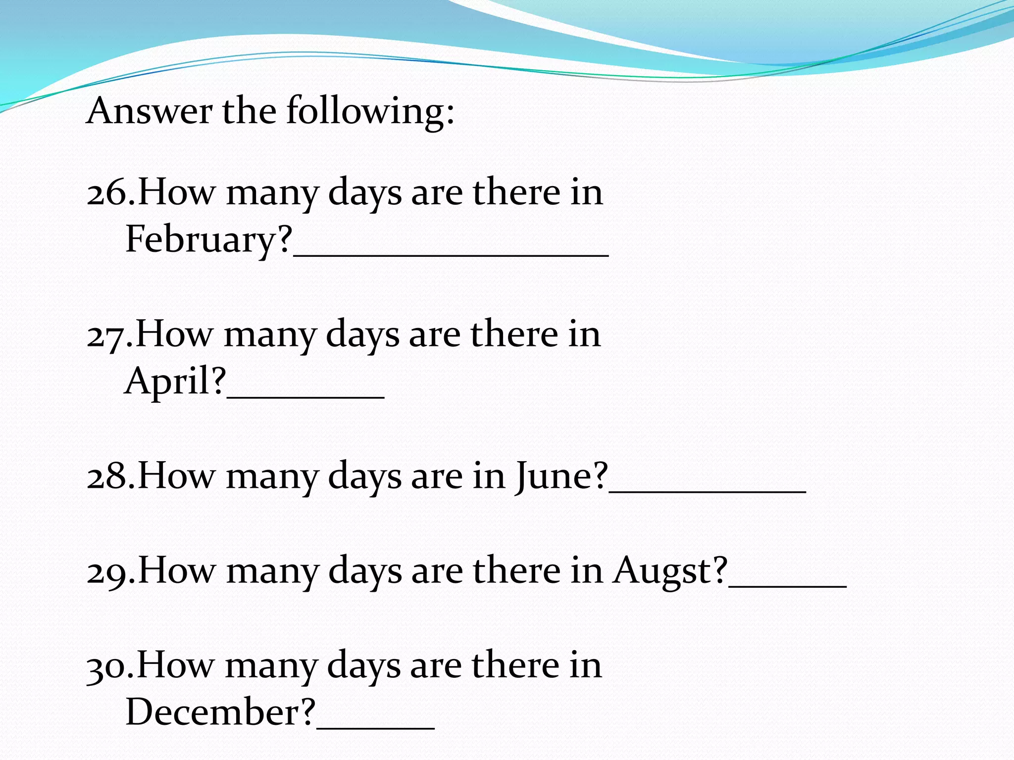 Answer the following:

26.How many days are there in
  February?________________

27.How many days are there in
  April?________

28.How many days are in June?__________

29.How many days are there in Augst?______

30.How many days are there in
  December?______
 