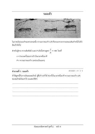 รอยเทา




ในภาพเปนรอยเทาของชายคนหนึ่ง ความยาวของกาว (P) คือระยะทางจากรอยขอบสนเทาหนึ่งไปถึง
สนเทาถัดไป
                                                                                 n
สําหรับผูชาย ความสัมพันธ n และ P เปนไปตามสูตร                                    140 โดยที่
                                                                                 P
         n = จํานวนครั้งของการกาวในเวลาหนึ่งนาที
         P = ความยาวของกาว (หนวยเปนเมตร)



คําถามที่ 1 : รอยเทา                                                                                                     M124Q01 – 0 1 2 9

ถาใชสูตรนี้กับการเดินของสมรักษ ผูซึ่งกาวเทาได 70 ครั้งในเวลาหนึ่งนาที ความยาวของกาว (P)
ของสมรักษเปนเทาไร จงแสดงวิธีทํา
...............................................................................................................................................
...............................................................................................................................................
...............................................................................................................................................
...............................................................................................................................................




                                               ขอสอบคณิตศาสตร ชุดที่ 2                       หนา 4
 