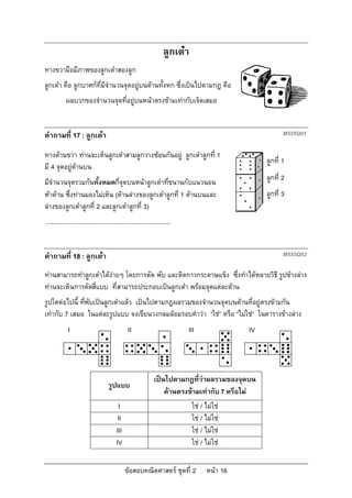 ลูกเตา
ทางขวามือมีภาพของลูกเตาสองลูก
ลูกเตา คือ ลูกบาศกที่มีจํานวนจุดอยูบนดานทั้งหก ซึ่งเปนไปตามกฎ คือ
           ผลบวกของจํานวนจุดที่อยูบนหนาตรงขามเทากับเจ็ดเสมอ


คําถามที่ 17 : ลูกเตา                                                                                    M555Q01

ทางดานขวา ทานจะเห็นลูกเตาสามลูกวางซอนกันอยู ลูกเตาลูกที่ 1
                                                                                                   ลูกที่ 1
มี 4 จุดอยูดานบน
มีจํานวนจุดรวมกันทั้งหมดกี่จุดบนหนาลูกเตาที่ขนานกับแนวนอน                                        ลูกที่ 2
หาดาน ซึ่งทานมองไมเห็น (ดานลางของลูกเตาลูกที่ 1 ดานบนและ                                   ลูกที่ 3
ลางของลูกเตาลูกที่ 2 และลูกเตาลูกที่ 3)
.........................................................................


คําถามที่ 18 : ลูกเตา                                                                                    M555Q02

ทานสามารถทําลูกเตาไดงายๆ โดยการตัด พับ และติดกาวกระดาษแข็ง ซึ่งทําไดหลายวิธี รูปขางลาง
ทานจะเห็นการตัดสี่แบบ ที่สามารถประกอบเปนลูกเตา พรอมจุดแตละดาน
รูปใดตอไปนี้ ทีพบเปนลูกเตาแลว เปนไปตามกฎผลรวมของจํานวนจุดบนดานที่อยูตรงขามกัน
                ่ ั
เทากับ 7 เสมอ ในแตละรูปแบบ จงเขียนวงกลมลอมรอบคําวา “ใช” หรือ “ไมใช” ในตารางขางลาง
            I                                   II                          III               IV




                                                               เปนไปตามกฎที่วาผลรวมของจุดบน
                                    รูปแบบ
                                                                   ดานตรงขามเทากับ 7 หรือไม
                                          I                                   ใช / ไมใช
                                          II                                  ใช / ไมใช
                                         III                                  ใช / ไมใช
                                         IV                                   ใช / ไมใช

                                               ขอสอบคณิตศาสตร ชุดที่ 2            หนา 16
 