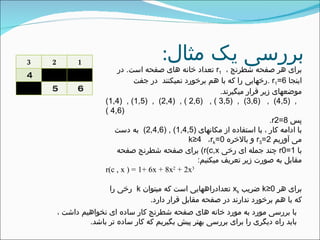 ‫مثال‬ ‫یک‬ ‫بررسی‬:3 2 1
4
5 6
، ‫شطرنج‬ ‫صفحه‬ ‫هر‬ ‫برای‬r1‫است‬ ‫صفحه‬ ‫های‬ ‫خانه‬ ‫تعداد‬.‫در‬
‫اینجا‬r1=6.‫جفت‬ ‫در‬ ‫نمیکنند‬ ‫برخورد‬ ‫هم‬ ‫با‬ ‫که‬ ‫را‬ ‫رخهایی‬
‫میگیرند‬ ‫قرار‬ ‫زیر‬ ‫موضعهای‬.
(1,4) , (1,5) , (2,4) , ( 2,6) , ( 3,5) , (3,6) , (4,5) ,
( 4,6)
‫پس‬r2=8.
‫مکانهای‬ ‫از‬ ‫استفاده‬ ‫با‬ ، ‫کار‬ ‫ادامه‬ ‫با‬(2,4,6) , (1,4,5)‫دست‬ ‫به‬
‫آوریم‬ ‫می‬r3=2‫بالخره‬ ‫و‬k≤4 ،rk=0
‫با‬r0=1‫رخی‬ ‫ای‬ ‫جمله‬ ‫چند‬(r(c,x‫صفحه‬ ‫شطرنج‬ ‫صفحه‬ ‫برای‬
‫میکنیم‬ ‫تعریف‬ ‫زیر‬ ‫صورت‬ ‫به‬ ‫مقابل‬:
r(c , x ) = 1+ 6x + 8x2
+ 2x3
‫هر‬ ‫برای‬k≤0‫ضریب‬xk‫میتوان‬ ‫که‬ ‫است‬ ‫تعدادراههایی‬k‫را‬ ‫رخی‬
‫دارد‬ ‫قرار‬ ‫مقابل‬ ‫صفحه‬ ‫در‬ ‫ندارند‬ ‫برخورد‬ ‫هم‬ ‫با‬ ‫که‬.
، ‫داشت‬ ‫نخواهیم‬ ‫ای‬ ‫ساده‬ ‫کار‬ ‫شطرنج‬ ‫صفحه‬ ‫های‬ ‫خانه‬ ‫مورد‬ ‫به‬ ‫مورد‬ ‫بررسی‬ ‫با‬
‫باشد‬ ‫تر‬ ‫ساده‬ ‫کار‬ ‫که‬ ‫بگیریم‬ ‫پیش‬ ‫بهتر‬ ‫بررسی‬ ‫برای‬ ‫را‬ ‫دیگری‬ ‫راه‬ ‫باید‬.
 