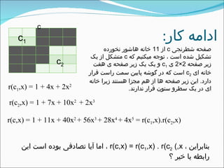 ‫کار‬ ‫ادامه‬:
c
‫شطرنجی‬ ‫صفحه‬c‫از‬11‫نخورده‬ ‫هاشور‬ ‫خانه‬
‫که‬ ‫میکنیم‬ ‫توجه‬ ، ‫است‬ ‫شده‬ ‫تشکیل‬c‫یک‬ ‫از‬ ‫متشکل‬
‫صفحه‬ ‫زیر‬2×2‫ی‬c1‫هفت‬ ‫ی‬ ‫صفحه‬ ‫زیر‬ ‫یک‬ ‫یک‬ ‫و‬
‫ای‬ ‫خانه‬c2‫قرار‬ ‫راست‬ ‫سمت‬ ‫پایین‬ ‫گوشه‬ ‫در‬ ‫که‬ ‫است‬
‫دارد‬.‫خانه‬ ‫زیرا‬ ‫هستند‬ ‫مجزا‬ ‫هم‬ ‫از‬ ‫ها‬ ‫صفحه‬ ‫زیر‬ ‫این‬
‫ندارند‬ ‫قرار‬ ‫ستون‬ ‫سطرو‬ ‫یک‬ ‫در‬ ‫ای‬.
c1
c2
r(c1,x) = 1 + 4x + 2x2
r(c2,x) = 1 + 7x + 10x2
+ 2x3
r(c,x) = 1 + 11x + 40x2
+ 56x3
+ 28x4
+ 4x5
= r(c1,x).r(c2,x)
، ‫بنابراین‬r(c,x) = r(c1,x) . r(c2 (,x‫این‬ ‫است‬ ‫بوده‬ ‫تصادفی‬ ‫آیا‬ ‫اما‬ ،
‫؟‬ ‫خیر‬ ‫یا‬ ‫رابطه‬
 