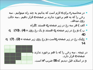 ‫محاسبه‬ ‫در‬r3‫برای‬c‫سه‬ ، ‫میتوانیم‬ ‫راه‬ ‫چند‬ ‫به‬ ‫بدانیم‬ ‫که‬ ‫است‬ ‫لزم‬
‫صفحه‬ ‫بر‬ ‫ندارند‬ ‫برخورد‬ ‫هم‬ ‫به‬ ‫که‬ ‫را‬ ‫رخی‬c‫دهیم‬ ‫قرار‬.‫حالت‬ ‫سه‬
‫میدهد‬ ‫روی‬.
‫الف‬(‫صفحه‬ ‫زیر‬ ‫در‬ ‫رخ‬ ‫سه‬ ‫هر‬c2‫هستند‬2:‫راه‬
‫ب‬(‫صفحه‬ ‫زیر‬ ‫در‬ ‫رخ‬ ‫دو‬c2‫روی‬ ‫رخ‬ ‫یک‬ ‫و‬ ‫هستند‬c1 :(10( .(4( =
40
‫ج‬(‫صفحه‬ ‫زیر‬ ‫در‬ ‫رخ‬ ‫یک‬c2‫صفحه‬ ‫زیر‬ ‫روی‬ ‫رخ‬ ‫است،دو‬c1 :(7( .(2( =
14
‫به‬ ‫میتوان‬ ‫ندارند‬ ‫برخورد‬ ‫هم‬ ‫با‬ ‫که‬ ‫را‬ ‫رخی‬ ‫سه‬ ، ‫نتیجه‬ ‫در‬56‫در‬ ‫راه‬
‫صفحه‬c‫دارد‬ ‫قرار‬.
‫که‬ ‫دیدیم‬ ‫قبل‬ ‫اسلید‬ ‫در‬ ‫و‬56‫ضریب‬x3
‫است‬.
 