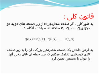‫کلی‬ ‫قانون‬:
‫شطرنجی‬ ‫صفحه‬ ‫اگر‬ ، ‫کلی‬ ‫طور‬ ‫به‬c‫دو‬ ‫به‬ ‫دو‬ ‫های‬ ‫صفحه‬ ‫زیر‬ ‫از‬
‫مجزای‬c1 ،c2 ، ... ،cn‫آنگاه‬ ، ‫باشد‬ ‫شده‬ ‫ساخته‬:
r(c,x) = r(c1,x) . r(c2,x) . … . r(cn,x)
‫صفحه‬ ‫زیر‬ ‫به‬ ‫را‬ ‫آن‬ ، ‫بزرگ‬ ‫شطرنجی‬ ‫صفحه‬ ‫یک‬ ‫داشتن‬ ‫فرض‬ ‫به‬
‫آنها‬ ‫رخی‬ ‫های‬ ‫ای‬ ‫جمله‬ ‫چند‬ ‫که‬ ‫میکنیم‬ ‫تفکیک‬ ‫کوچکتری‬ ‫های‬
‫کرد‬ ‫تعیین‬ ‫تجسس‬ ‫با‬ ‫بتوان‬ ‫را‬.
 
