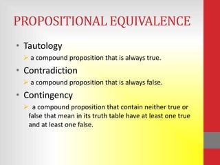 PROPOSITIONAL EQUIVALENCE
• Tautology
  a compound proposition that is always true.
• Contradiction
  a compound proposition that is always false.
• Contingency
  a compound proposition that contain neither true or
  false that mean in its truth table have at least one true
  and at least one false.
 