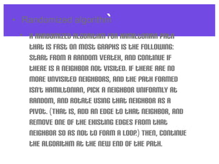 `• Randomized algorithm
• A randomized algorithm for Hamiltonian path
that is fast on most graphs is the following:
Start from a random vertex, and continue if
there is a neighbor not visited. If there are no
more unvisited neighbors, and the path formed
isn't Hamiltonian, pick a neighbor uniformly at
random, and rotate using that neighbor as a
pivot. (That is, add an edge to that neighbor, and
remove one of the existing edges from that
neighbor so as not to form a loop.) Then, continue
the algorithm at the new end of the path.
 