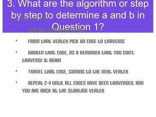 3. What are the algorithm or step
by step to determine a and b in
Question 1?
• Euler Path :
•  Pick any vertex to start 
•  From that vertex pick an edge to traverse
•  Darken that edge, as a reminder that you can't
traverse it again
•  Travel that edge, coming to the next vertex 
•  Repeat 2-4 until all edges have been traversed, and
you are back at the starting vertex
 