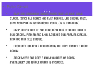 ...• Euler Circuit
•  Step One: Randomly moves from node to node, until
stuck. Since all nodes had even degree, the circuit must
have stopped at its starting point. (It is a circuit.)
•  Step Two: If any of the arcs have not been included in
our circuit, find an arc that touches our partial circuit,
and add in a new circuit.
•  Each time we add a new circuit, we have included more
nodes.
•  Since there are only a finite number of nodes,
eventually the whole graph is included.
 
