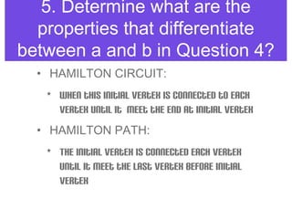 5. Determine what are the
properties that differentiate
between a and b in Question 4?
• HAMILTON CIRCUIT:
• When this initial vertex is connected to each
vertex until it meet the end at initial vertex
• HAMILTON PATH:
• The initial vertex is connected each vertex
until it meet the last vertex before initial
vertex
 