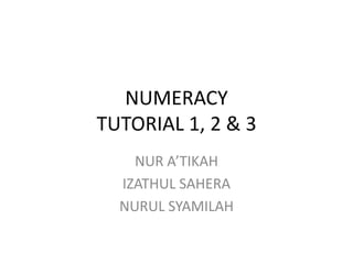 NUMERACY
TUTORIAL 1, 2 & 3
NUR A’TIKAH
IZATHUL SAHERA
NURUL SYAMILAH
 