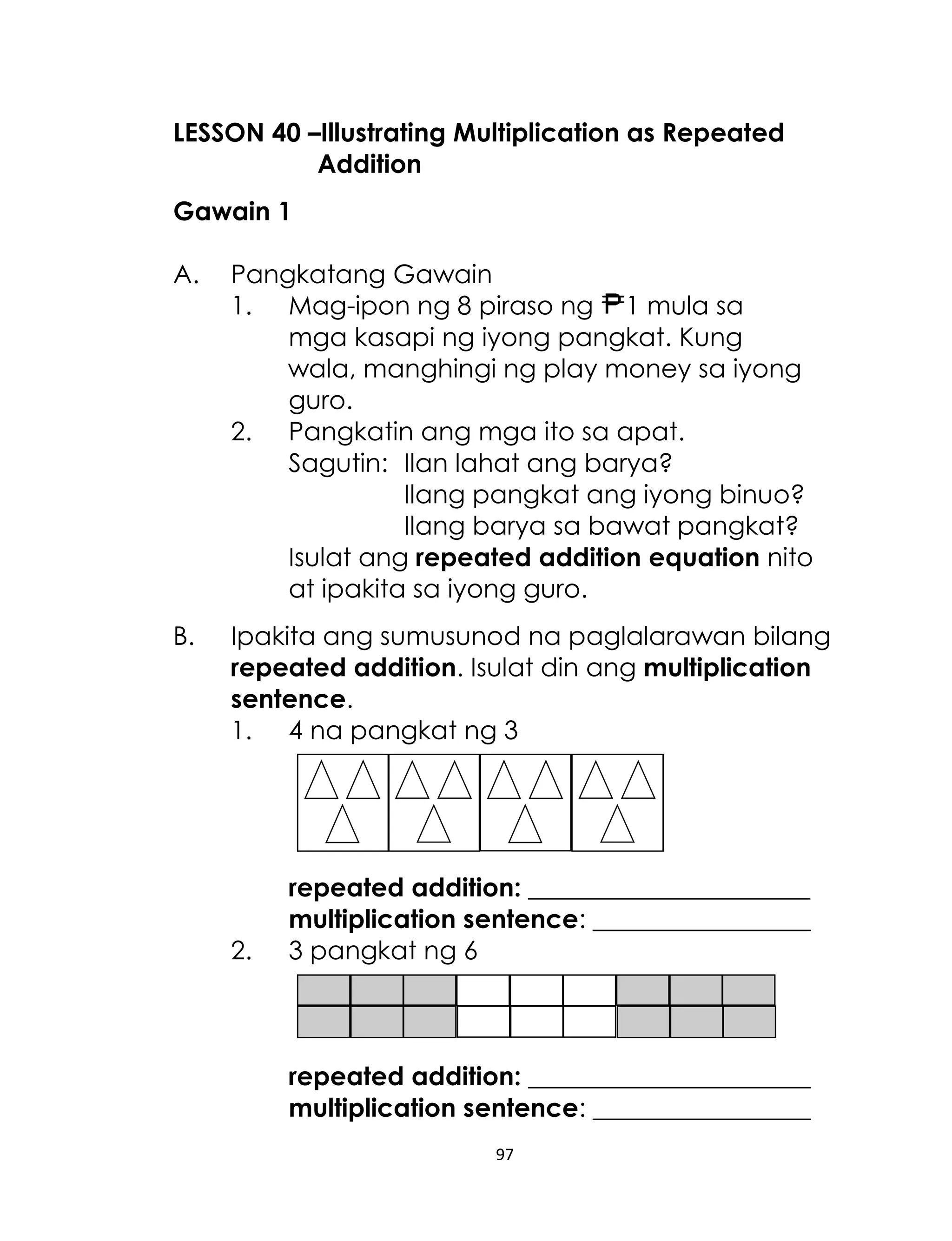 97
LESSON 40 –Illustrating Multiplication as Repeated
Addition
Gawain 1
A. Pangkatang Gawain
1. Mag-ipon ng 8 piraso ng 1 mula sa
mga kasapi ng iyong pangkat. Kung
wala, manghingi ng play money sa iyong
guro.
2. Pangkatin ang mga ito sa apat.
Sagutin: Ilan lahat ang barya?
Ilang pangkat ang iyong binuo?
Ilang barya sa bawat pangkat?
Isulat ang repeated addition equation nito
at ipakita sa iyong guro.
B. Ipakita ang sumusunod na paglalarawan bilang
repeated addition. Isulat din ang multiplication
sentence.
1. 4 na pangkat ng 3
repeated addition: ______________________
multiplication sentence: _________________
2. 3 pangkat ng 6
repeated addition: ______________________
multiplication sentence: _________________
 