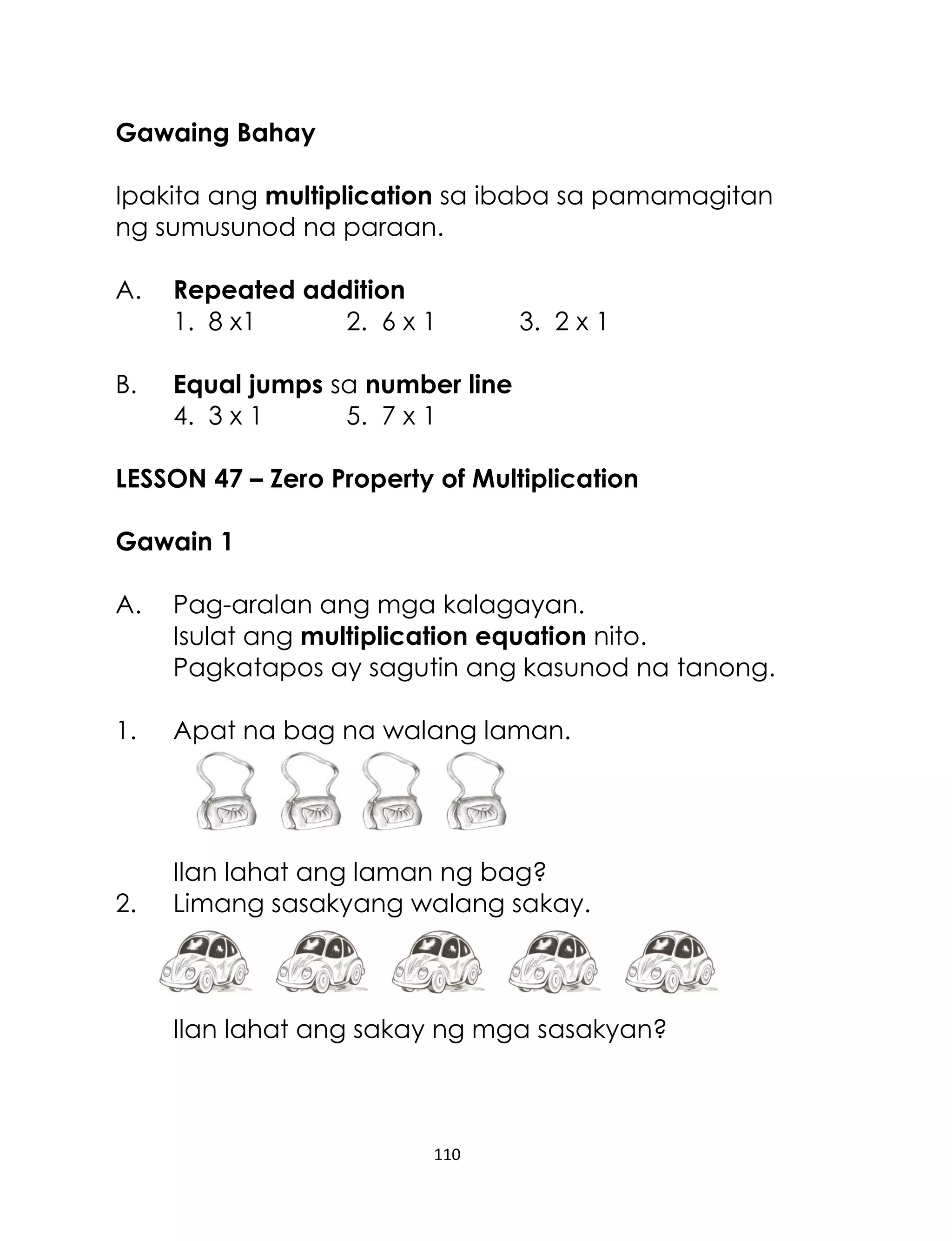 110
Gawaing Bahay
Ipakita ang multiplication sa ibaba sa pamamagitan
ng sumusunod na paraan.
A. Repeated addition
1. 8 x1 2. 6 x 1 3. 2 x 1
B. Equal jumps sa number line
4. 3 x 1 5. 7 x 1
LESSON 47 – Zero Property of Multiplication
Gawain 1
A. Pag-aralan ang mga kalagayan.
Isulat ang multiplication equation nito.
Pagkatapos ay sagutin ang kasunod na tanong.
1. Apat na bag na walang laman.
Ilan lahat ang laman ng bag?
2. Limang sasakyang walang sakay.
Ilan lahat ang sakay ng mga sasakyan?
 