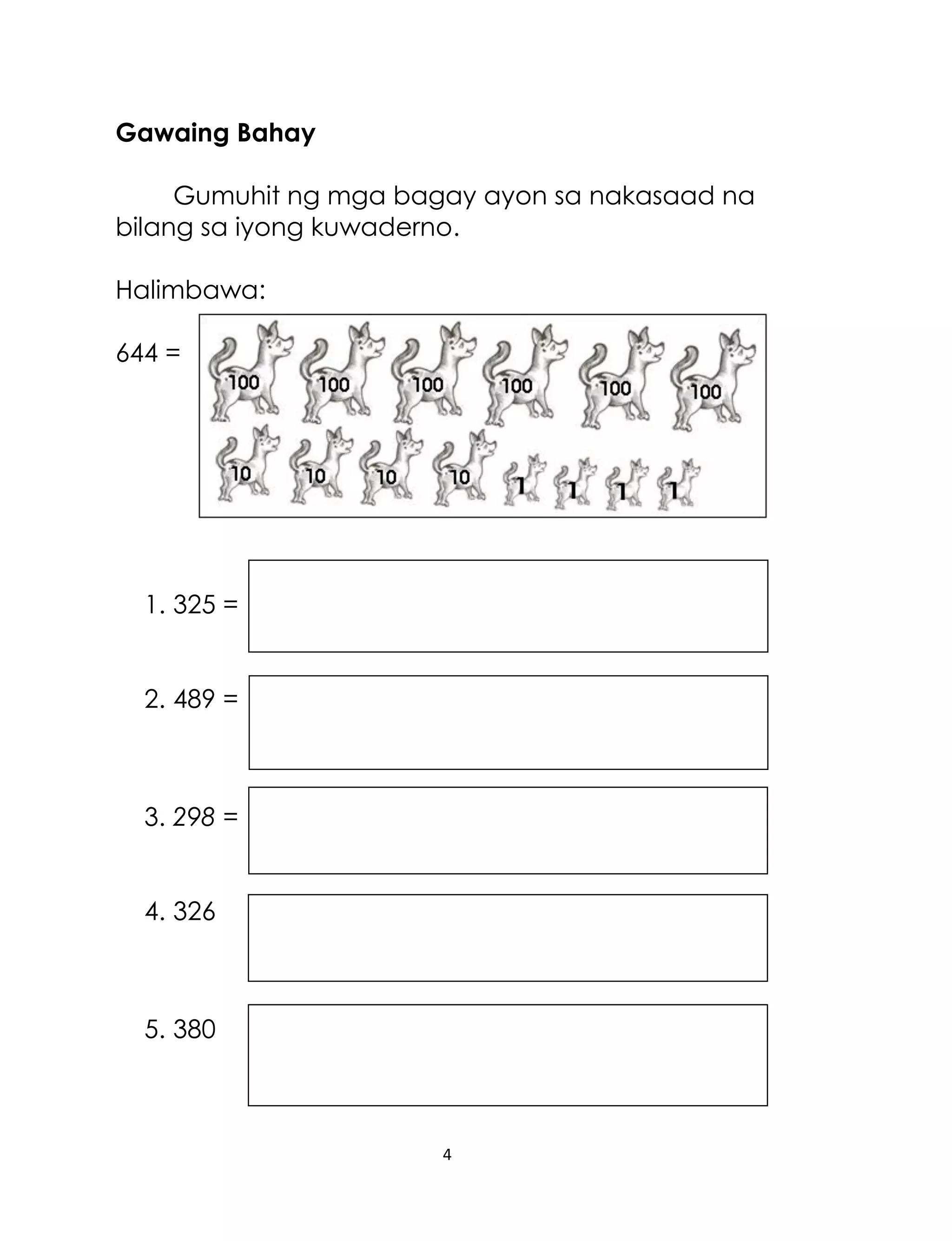 4
Gawaing Bahay
Gumuhit ng mga bagay ayon sa nakasaad na
bilang sa iyong kuwaderno.
Halimbawa:
644 =
1. 325 =
2. 489 =
3. 298 =
4. 326
5. 380
 
