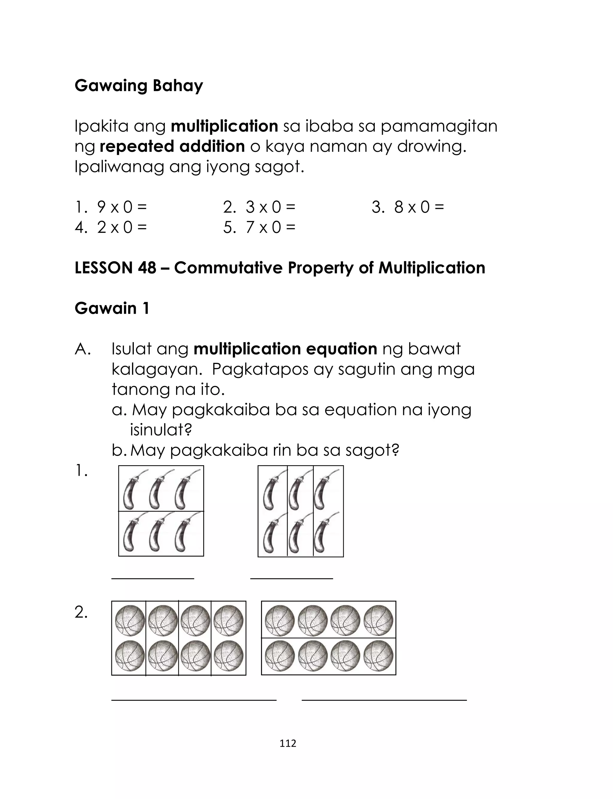 112
Gawaing Bahay
Ipakita ang multiplication sa ibaba sa pamamagitan
ng repeated addition o kaya naman ay drowing.
Ipaliwanag ang iyong sagot.
1. 9 x 0 = 2. 3 x 0 = 3. 8 x 0 =
4. 2 x 0 = 5. 7 x 0 =
LESSON 48 – Commutative Property of Multiplication
Gawain 1
A. Isulat ang multiplication equation ng bawat
kalagayan. Pagkatapos ay sagutin ang mga
tanong na ito.
a. May pagkakaiba ba sa equation na iyong
isinulat?
b. May pagkakaiba rin ba sa sagot?
1.
__________ __________
2.
____________________ ____________________
 