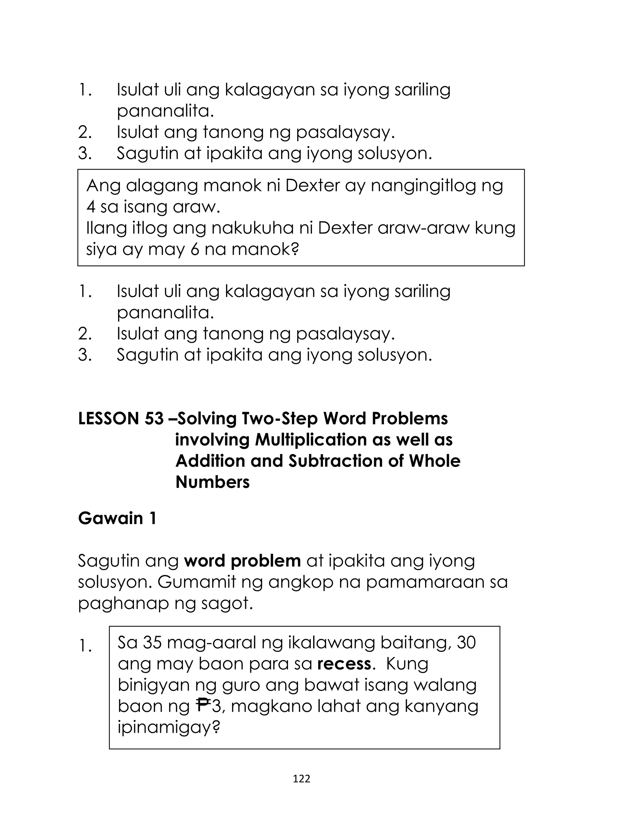 122
1. Isulat uli ang kalagayan sa iyong sariling
pananalita.
2. Isulat ang tanong ng pasalaysay.
3. Sagutin at ipakita ang iyong solusyon.
1. Isulat uli ang kalagayan sa iyong sariling
pananalita.
2. Isulat ang tanong ng pasalaysay.
3. Sagutin at ipakita ang iyong solusyon.
LESSON 53 –Solving Two-Step Word Problems
involving Multiplication as well as
Addition and Subtraction of Whole
Numbers
Gawain 1
Sagutin ang word problem at ipakita ang iyong
solusyon. Gumamit ng angkop na pamamaraan sa
paghanap ng sagot.
1.
Ang alagang manok ni Dexter ay nangingitlog ng
4 sa isang araw.
Ilang itlog ang nakukuha ni Dexter araw-araw kung
siya ay may 6 na manok?
Sa 35 mag-aaral ng ikalawang baitang, 30
ang may baon para sa recess. Kung
binigyan ng guro ang bawat isang walang
baon ng 3, magkano lahat ang kanyang
ipinamigay?
 