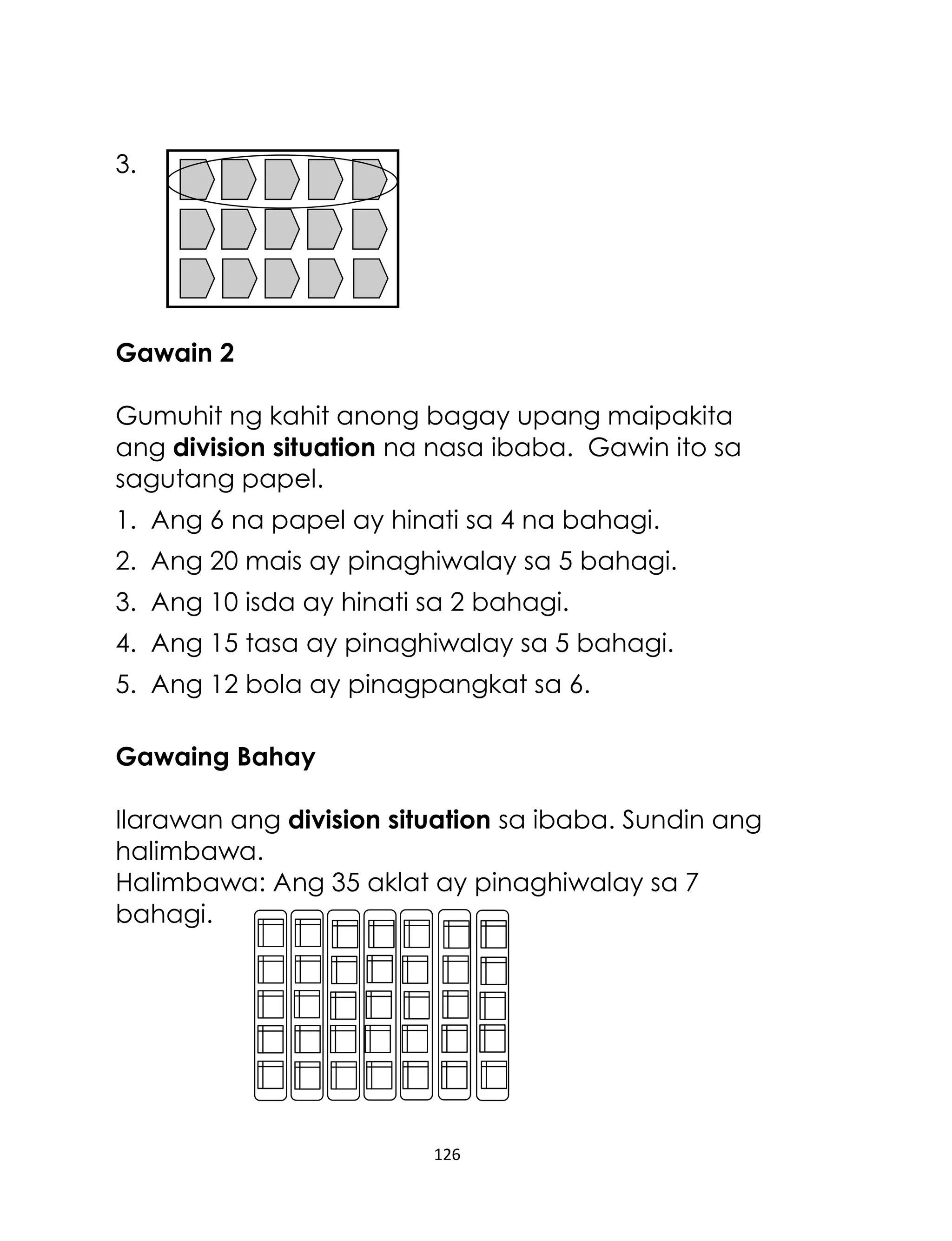 126
3.
Gawain 2
Gumuhit ng kahit anong bagay upang maipakita
ang division situation na nasa ibaba. Gawin ito sa
sagutang papel.
1. Ang 6 na papel ay hinati sa 4 na bahagi.
2. Ang 20 mais ay pinaghiwalay sa 5 bahagi.
3. Ang 10 isda ay hinati sa 2 bahagi.
4. Ang 15 tasa ay pinaghiwalay sa 5 bahagi.
5. Ang 12 bola ay pinagpangkat sa 6.
Gawaing Bahay
Ilarawan ang division situation sa ibaba. Sundin ang
halimbawa.
Halimbawa: Ang 35 aklat ay pinaghiwalay sa 7
bahagi.
 