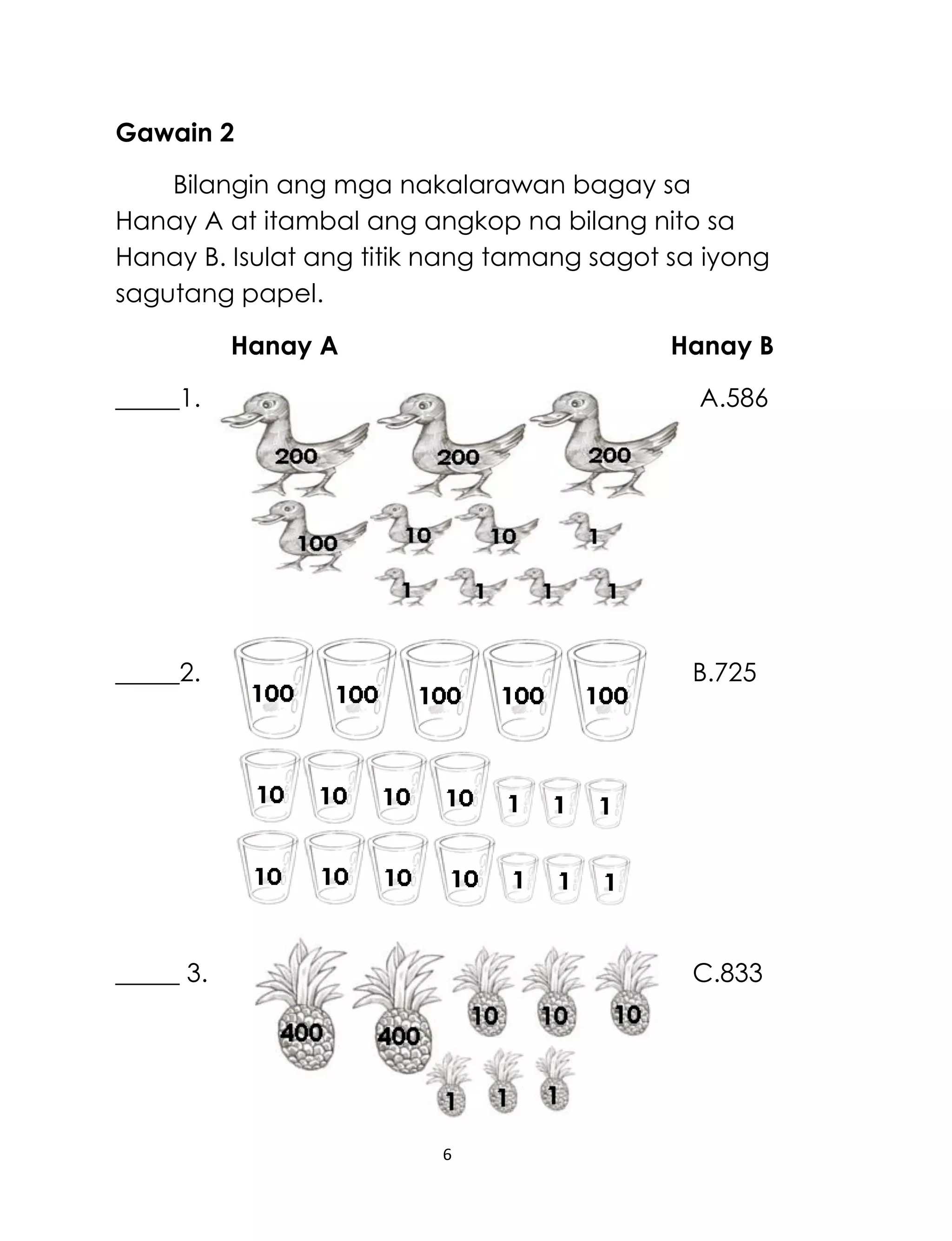 6
Gawain 2
Bilangin ang mga nakalarawan bagay sa
Hanay A at itambal ang angkop na bilang nito sa
Hanay B. Isulat ang titik nang tamang sagot sa iyong
sagutang papel.
Hanay A Hanay B
_____1. A.586
_____2. B.725
_____ 3. C.833
 