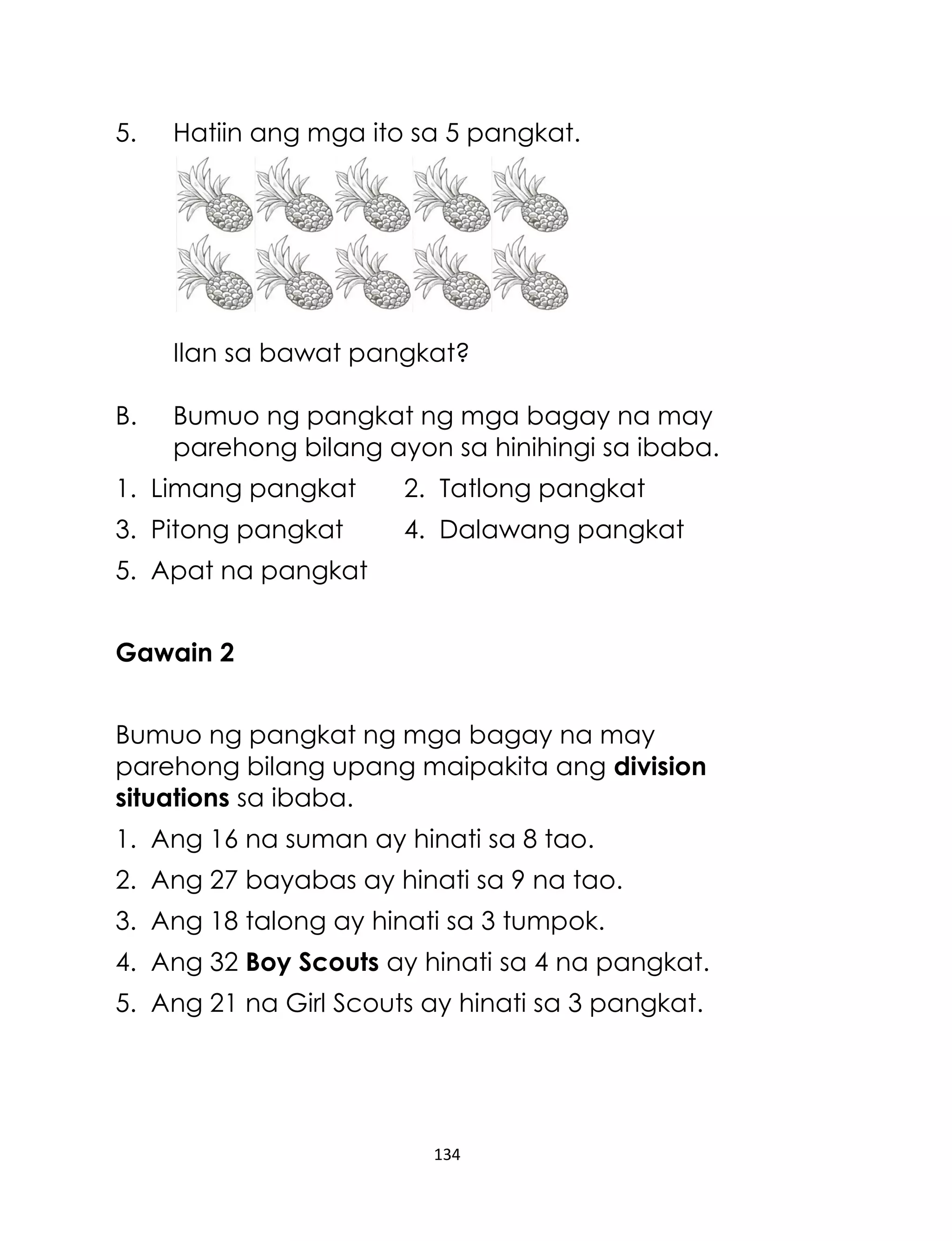 134
5. Hatiin ang mga ito sa 5 pangkat.
Ilan sa bawat pangkat?
B. Bumuo ng pangkat ng mga bagay na may
parehong bilang ayon sa hinihingi sa ibaba.
1. Limang pangkat 2. Tatlong pangkat
3. Pitong pangkat 4. Dalawang pangkat
5. Apat na pangkat
Gawain 2
Bumuo ng pangkat ng mga bagay na may
parehong bilang upang maipakita ang division
situations sa ibaba.
1. Ang 16 na suman ay hinati sa 8 tao.
2. Ang 27 bayabas ay hinati sa 9 na tao.
3. Ang 18 talong ay hinati sa 3 tumpok.
4. Ang 32 Boy Scouts ay hinati sa 4 na pangkat.
5. Ang 21 na Girl Scouts ay hinati sa 3 pangkat.
 