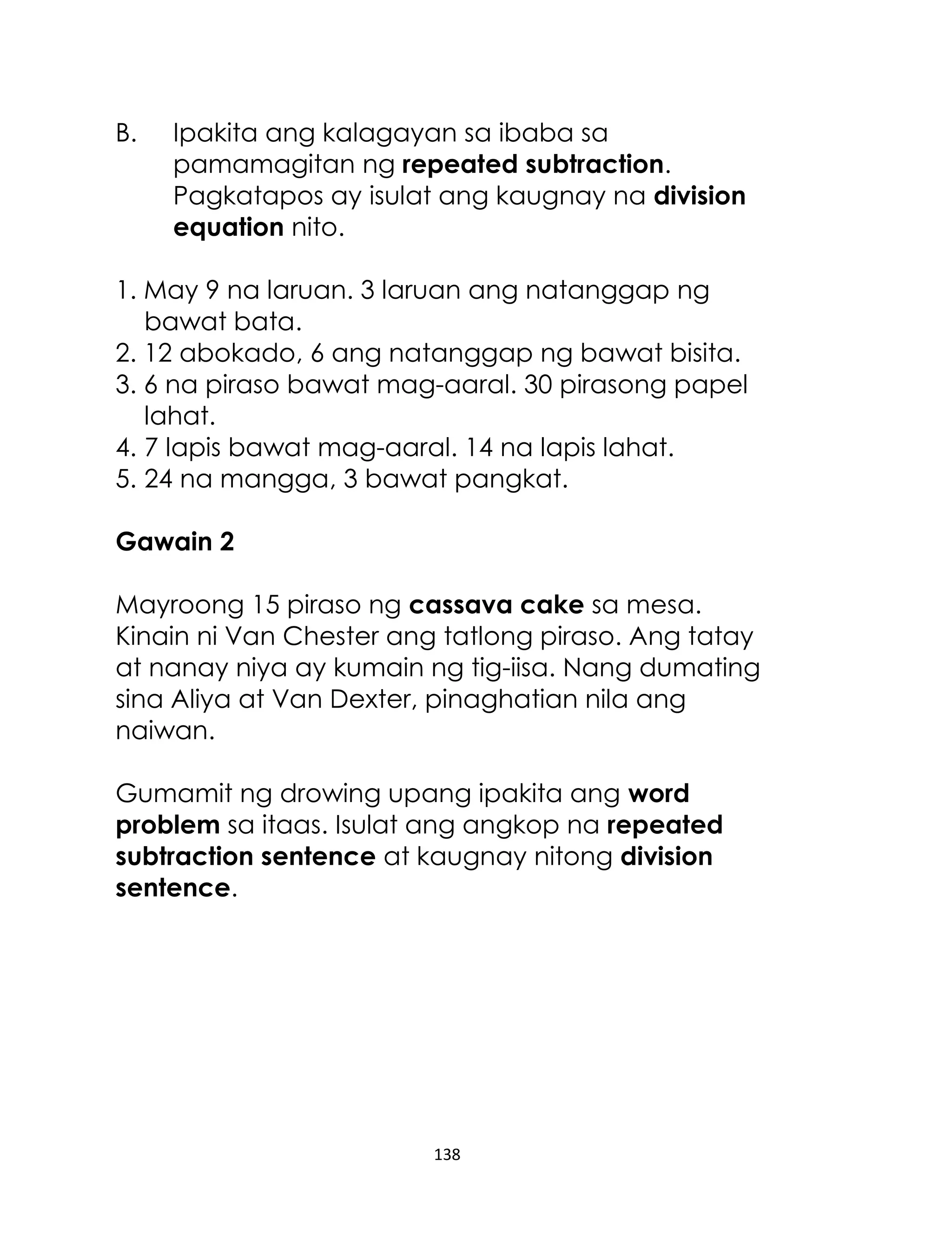 138
B. Ipakita ang kalagayan sa ibaba sa
pamamagitan ng repeated subtraction.
Pagkatapos ay isulat ang kaugnay na division
equation nito.
1. May 9 na laruan. 3 laruan ang natanggap ng
bawat bata.
2. 12 abokado, 6 ang natanggap ng bawat bisita.
3. 6 na piraso bawat mag-aaral. 30 pirasong papel
lahat.
4. 7 lapis bawat mag-aaral. 14 na lapis lahat.
5. 24 na mangga, 3 bawat pangkat.
Gawain 2
Mayroong 15 piraso ng cassava cake sa mesa.
Kinain ni Van Chester ang tatlong piraso. Ang tatay
at nanay niya ay kumain ng tig-iisa. Nang dumating
sina Aliya at Van Dexter, pinaghatian nila ang
naiwan.
Gumamit ng drowing upang ipakita ang word
problem sa itaas. Isulat ang angkop na repeated
subtraction sentence at kaugnay nitong division
sentence.
 