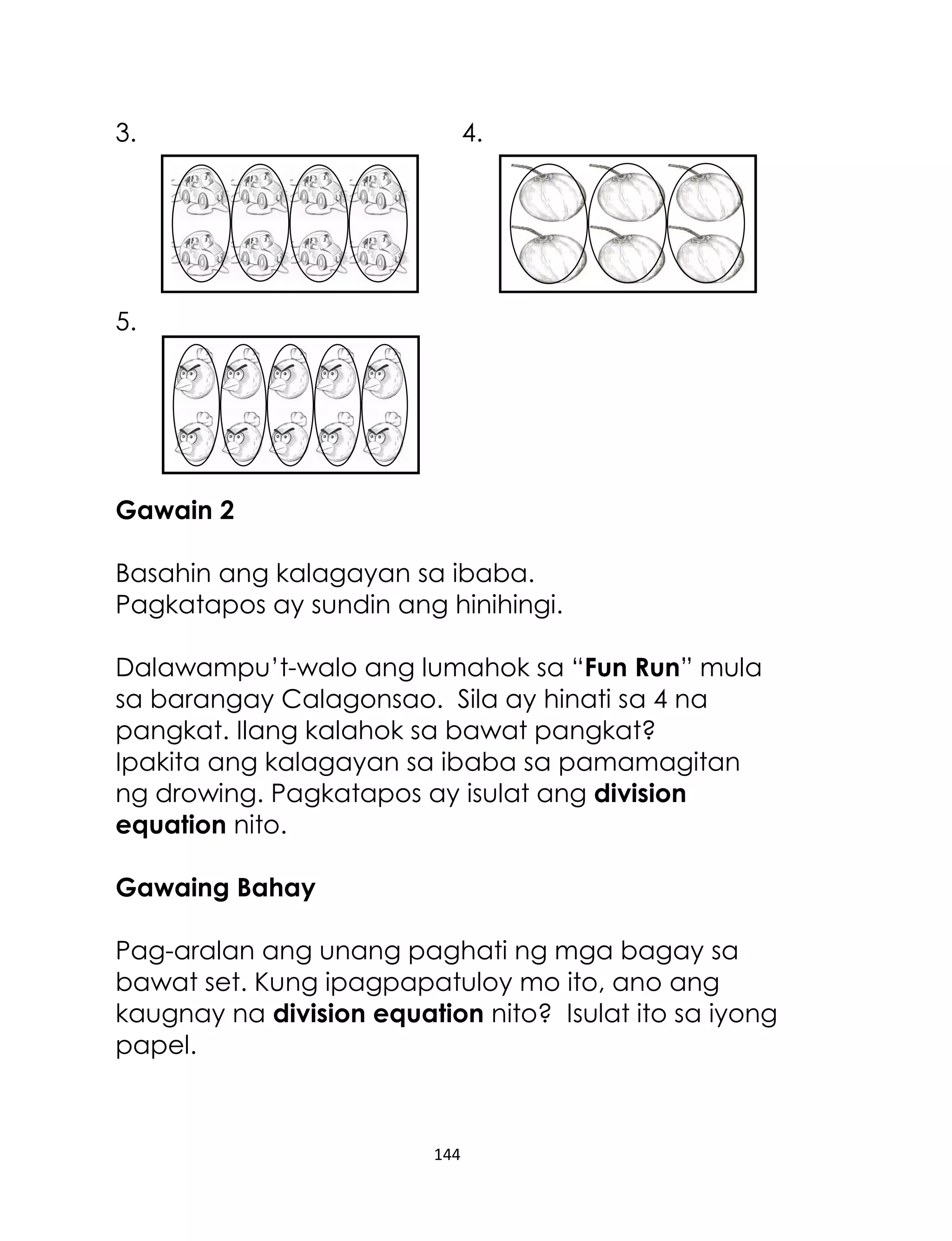 144
3. 4.
5.
Gawain 2
Basahin ang kalagayan sa ibaba.
Pagkatapos ay sundin ang hinihingi.
Dalawampu’t-walo ang lumahok sa “Fun Run” mula
sa barangay Calagonsao. Sila ay hinati sa 4 na
pangkat. Ilang kalahok sa bawat pangkat?
Ipakita ang kalagayan sa ibaba sa pamamagitan
ng drowing. Pagkatapos ay isulat ang division
equation nito.
Gawaing Bahay
Pag-aralan ang unang paghati ng mga bagay sa
bawat set. Kung ipagpapatuloy mo ito, ano ang
kaugnay na division equation nito? Isulat ito sa iyong
papel.
 