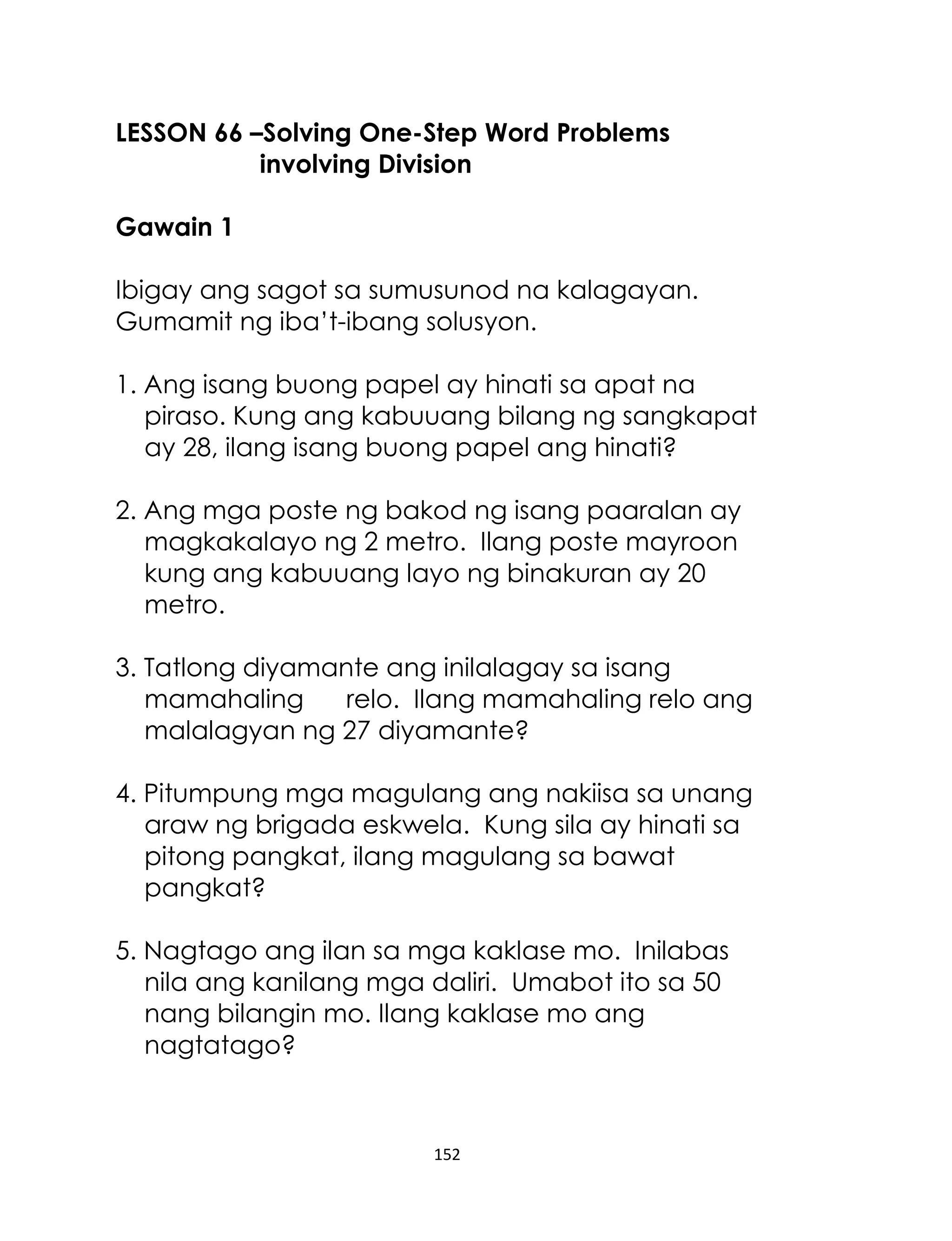 152
LESSON 66 –Solving One-Step Word Problems
involving Division
Gawain 1
Ibigay ang sagot sa sumusunod na kalagayan.
Gumamit ng iba’t-ibang solusyon.
1. Ang isang buong papel ay hinati sa apat na
piraso. Kung ang kabuuang bilang ng sangkapat
ay 28, ilang isang buong papel ang hinati?
2. Ang mga poste ng bakod ng isang paaralan ay
magkakalayo ng 2 metro. Ilang poste mayroon
kung ang kabuuang layo ng binakuran ay 20
metro.
3. Tatlong diyamante ang inilalagay sa isang
mamahaling relo. Ilang mamahaling relo ang
malalagyan ng 27 diyamante?
4. Pitumpung mga magulang ang nakiisa sa unang
araw ng brigada eskwela. Kung sila ay hinati sa
pitong pangkat, ilang magulang sa bawat
pangkat?
5. Nagtago ang ilan sa mga kaklase mo. Inilabas
nila ang kanilang mga daliri. Umabot ito sa 50
nang bilangin mo. Ilang kaklase mo ang
nagtatago?
 