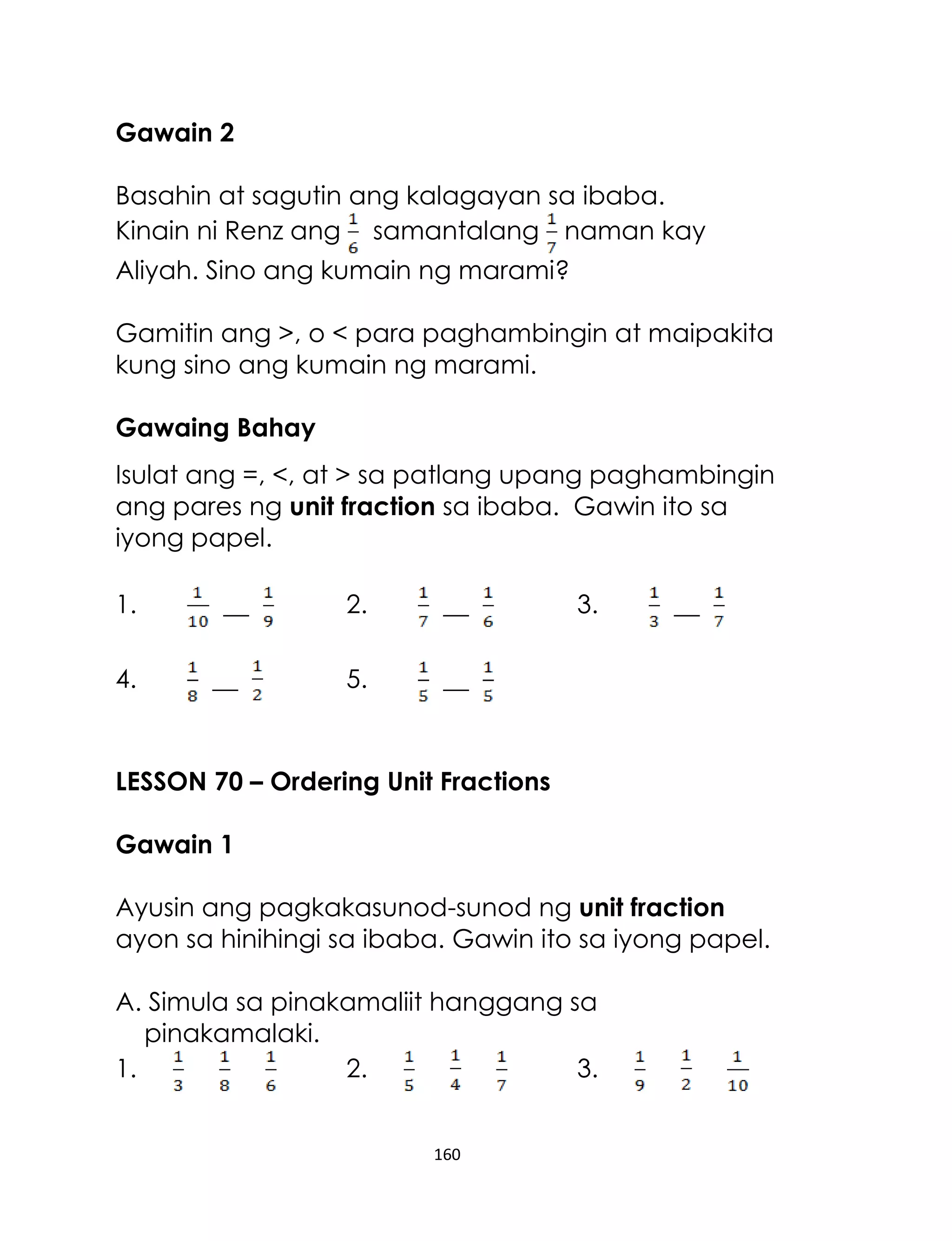 160
Gawain 2
Basahin at sagutin ang kalagayan sa ibaba.
Kinain ni Renz ang samantalang naman kay
Aliyah. Sino ang kumain ng marami?
Gamitin ang >, o < para paghambingin at maipakita
kung sino ang kumain ng marami.
Gawaing Bahay
Isulat ang =, <, at > sa patlang upang paghambingin
ang pares ng unit fraction sa ibaba. Gawin ito sa
iyong papel.
1. __ 2. __ 3. __
4. __ 5. __
LESSON 70 – Ordering Unit Fractions
Gawain 1
Ayusin ang pagkakasunod-sunod ng unit fraction
ayon sa hinihingi sa ibaba. Gawin ito sa iyong papel.
A. Simula sa pinakamaliit hanggang sa
pinakamalaki.
1. 2. 3.
 