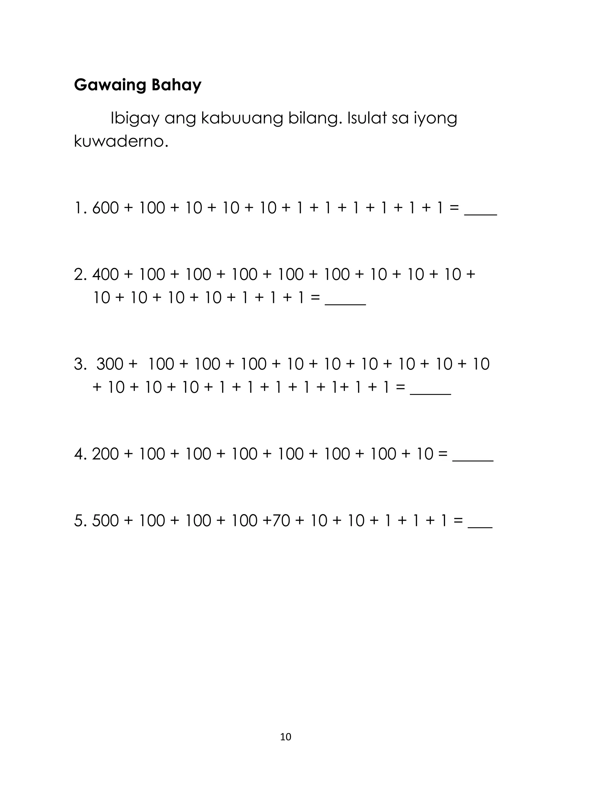 10
Gawaing Bahay
Ibigay ang kabuuang bilang. Isulat sa iyong
kuwaderno.
1. 600 + 100 + 10 + 10 + 10 + 1 + 1 + 1 + 1 + 1 + 1 = ____
2. 400 + 100 + 100 + 100 + 100 + 100 + 10 + 10 + 10 +
10 + 10 + 10 + 10 + 1 + 1 + 1 = _____
3. 300 + 100 + 100 + 100 + 10 + 10 + 10 + 10 + 10 + 10
+ 10 + 10 + 10 + 1 + 1 + 1 + 1 + 1+ 1 + 1 = _____
4. 200 + 100 + 100 + 100 + 100 + 100 + 100 + 10 = _____
5. 500 + 100 + 100 + 100 +70 + 10 + 10 + 1 + 1 + 1 = ___
 