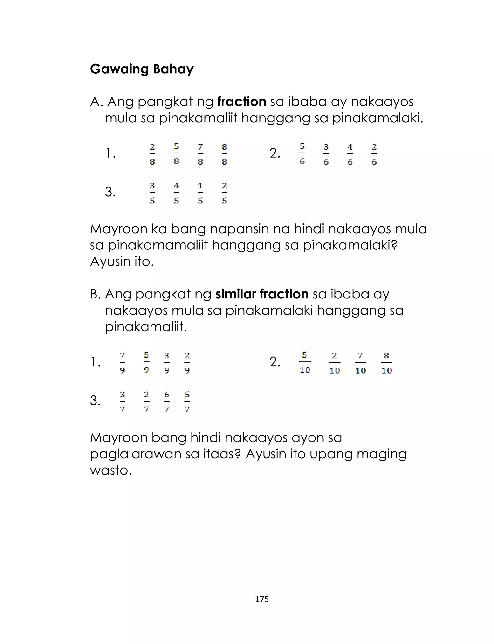 175
Gawaing Bahay
A. Ang pangkat ng fraction sa ibaba ay nakaayos
mula sa pinakamaliit hanggang sa pinakamalaki.
1. 2.
3.
Mayroon ka bang napansin na hindi nakaayos mula
sa pinakamamaliit hanggang sa pinakamalaki?
Ayusin ito.
B. Ang pangkat ng similar fraction sa ibaba ay
nakaayos mula sa pinakamalaki hanggang sa
pinakamaliit.
1. 2.
3.
Mayroon bang hindi nakaayos ayon sa
paglalarawan sa itaas? Ayusin ito upang maging
wasto.
 