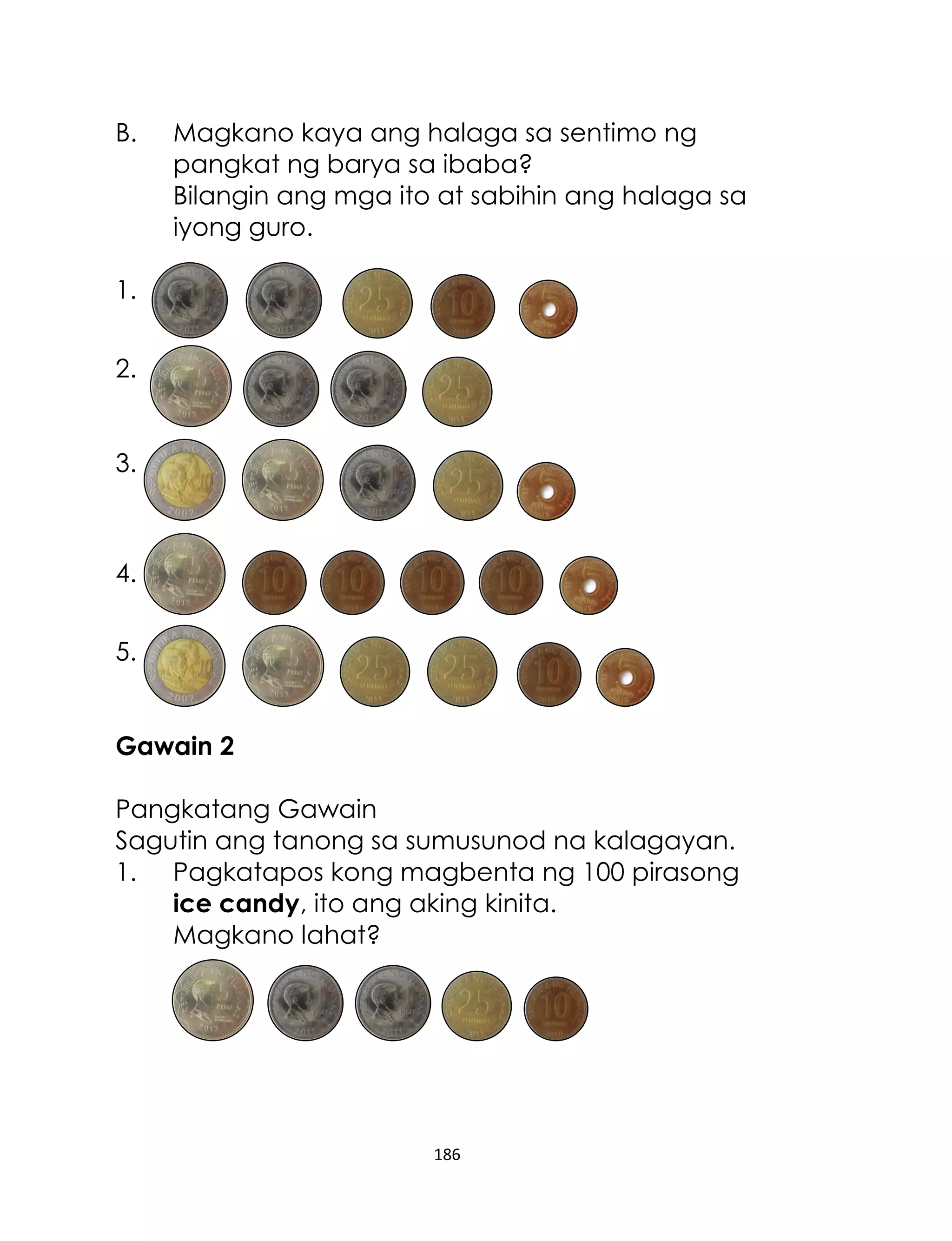 186
B. Magkano kaya ang halaga sa sentimo ng
pangkat ng barya sa ibaba?
Bilangin ang mga ito at sabihin ang halaga sa
iyong guro.
1.
2.
3.
4.
5.
Gawain 2
Pangkatang Gawain
Sagutin ang tanong sa sumusunod na kalagayan.
1. Pagkatapos kong magbenta ng 100 pirasong
ice candy, ito ang aking kinita.
Magkano lahat?
 