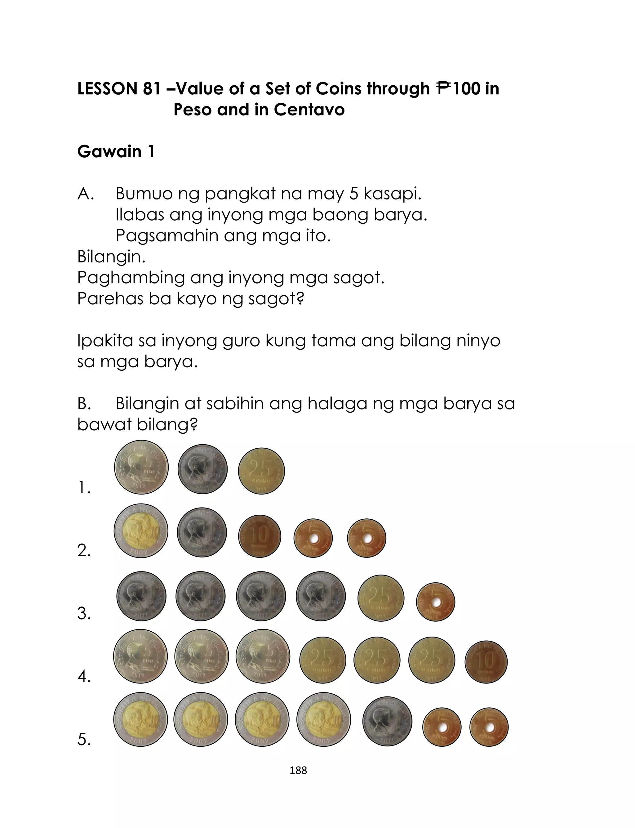 188
LESSON 81 –Value of a Set of Coins through 100 in
Peso and in Centavo
Gawain 1
A. Bumuo ng pangkat na may 5 kasapi.
Ilabas ang inyong mga baong barya.
Pagsamahin ang mga ito.
Bilangin.
Paghambing ang inyong mga sagot.
Parehas ba kayo ng sagot?
Ipakita sa inyong guro kung tama ang bilang ninyo
sa mga barya.
B. Bilangin at sabihin ang halaga ng mga barya sa
bawat bilang?
1.
2.
3.
4.
5.
 