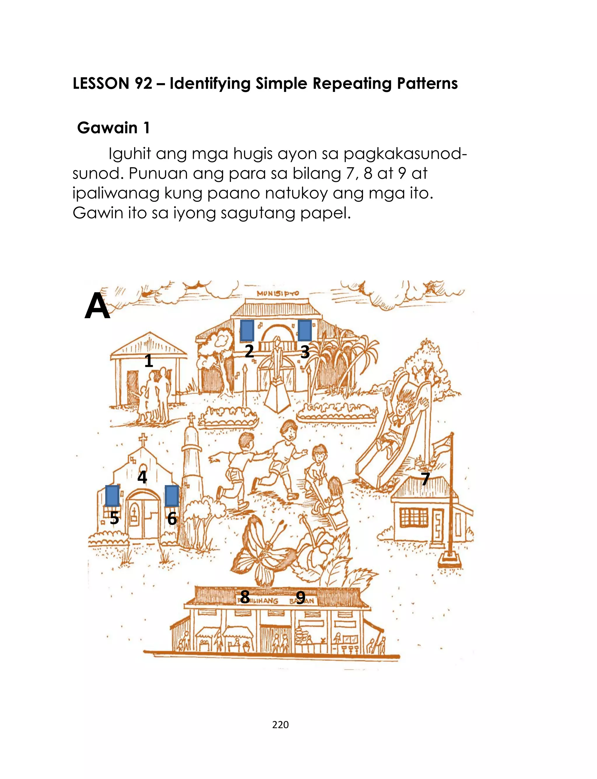 220
LESSON 92 – Identifying Simple Repeating Patterns
Gawain 1
Iguhit ang mga hugis ayon sa pagkakasunod-
sunod. Punuan ang para sa bilang 7, 8 at 9 at
ipaliwanag kung paano natukoy ang mga ito.
Gawin ito sa iyong sagutang papel.
2 31
4
5 6
7
8 9
A
 
