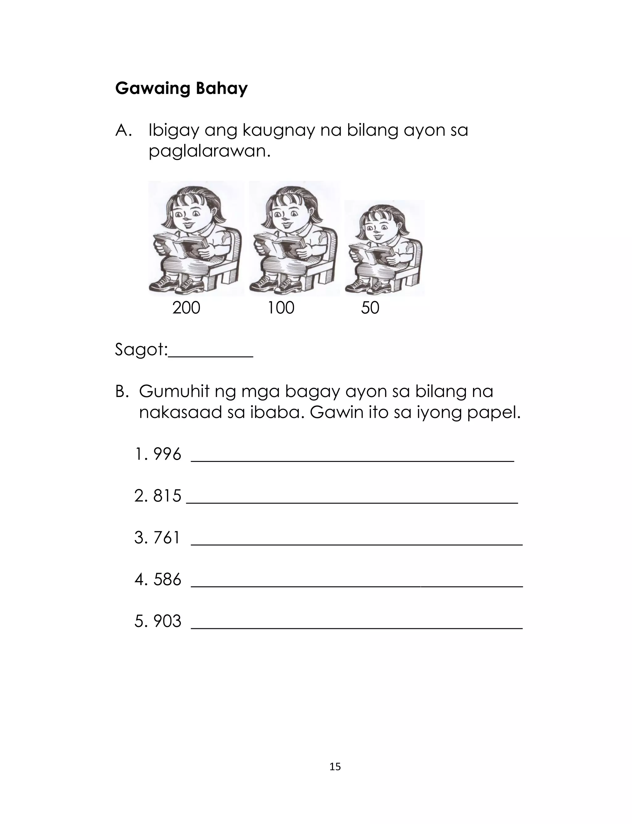 15
Gawaing Bahay
A. Ibigay ang kaugnay na bilang ayon sa
paglalarawan.
200 100 50
Sagot:__________
B. Gumuhit ng mga bagay ayon sa bilang na
nakasaad sa ibaba. Gawin ito sa iyong papel.
1. 996 ______________________________________
2. 815 _______________________________________
3. 761 _______________________________________
4. 586 _______________________________________
5. 903 _______________________________________
 