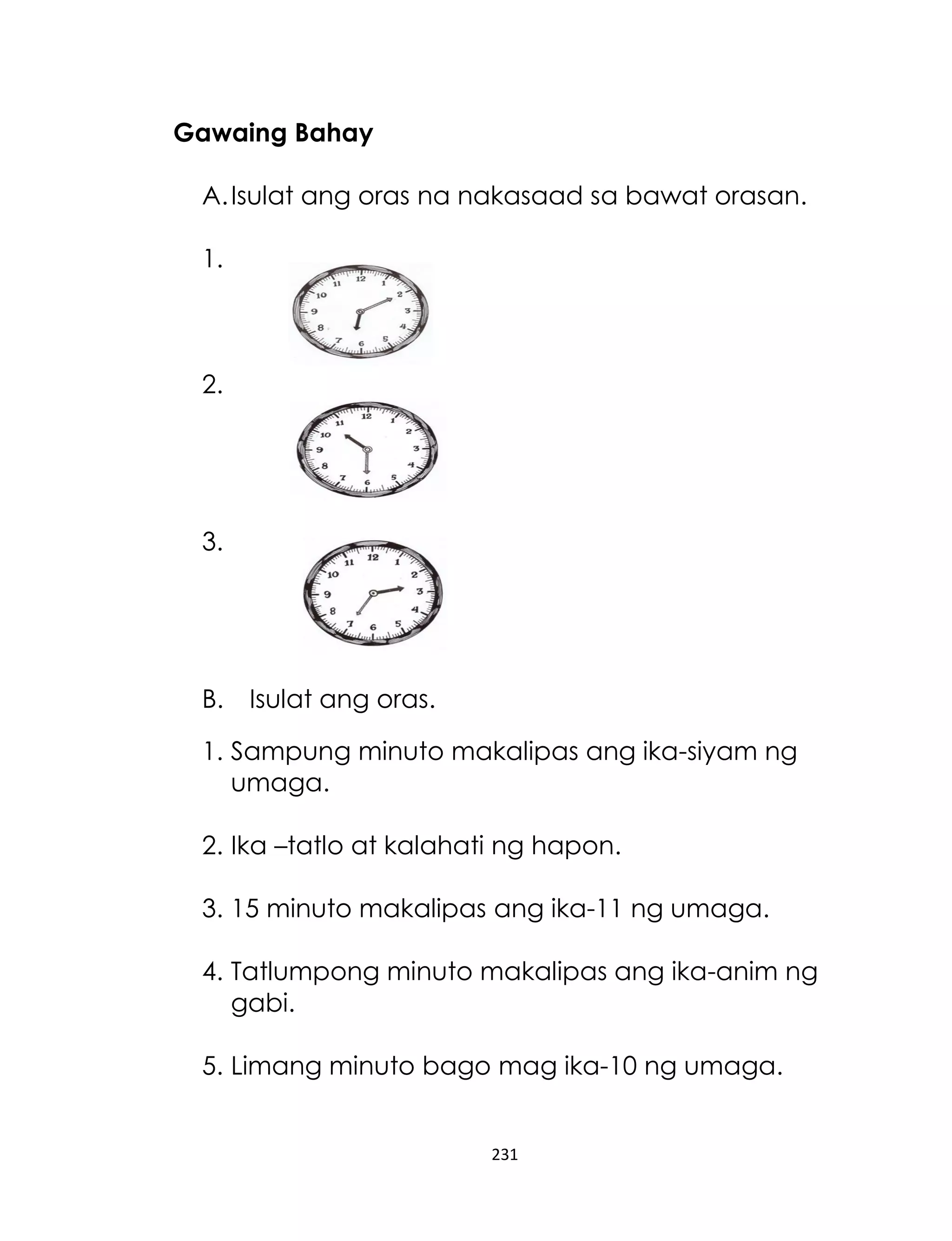 231
Gawaing Bahay
A.Isulat ang oras na nakasaad sa bawat orasan.
1.
2.
3.
B. Isulat ang oras.
1. Sampung minuto makalipas ang ika-siyam ng
umaga.
2. Ika –tatlo at kalahati ng hapon.
3. 15 minuto makalipas ang ika-11 ng umaga.
4. Tatlumpong minuto makalipas ang ika-anim ng
gabi.
5. Limang minuto bago mag ika-10 ng umaga.
 