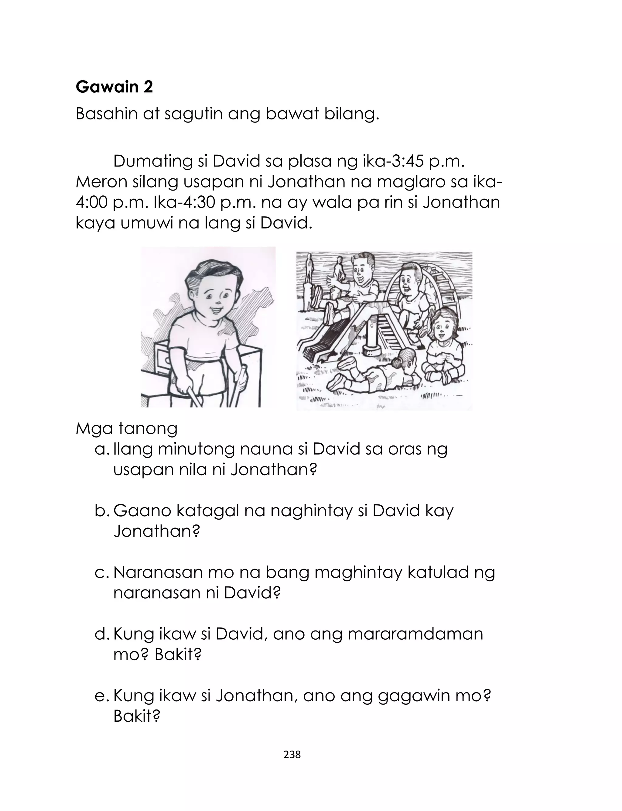 238
Gawain 2
Basahin at sagutin ang bawat bilang.
Dumating si David sa plasa ng ika-3:45 p.m.
Meron silang usapan ni Jonathan na maglaro sa ika-
4:00 p.m. Ika-4:30 p.m. na ay wala pa rin si Jonathan
kaya umuwi na lang si David.
Mga tanong
a. Ilang minutong nauna si David sa oras ng
usapan nila ni Jonathan?
b. Gaano katagal na naghintay si David kay
Jonathan?
c. Naranasan mo na bang maghintay katulad ng
naranasan ni David?
d. Kung ikaw si David, ano ang mararamdaman
mo? Bakit?
e. Kung ikaw si Jonathan, ano ang gagawin mo?
Bakit?
 