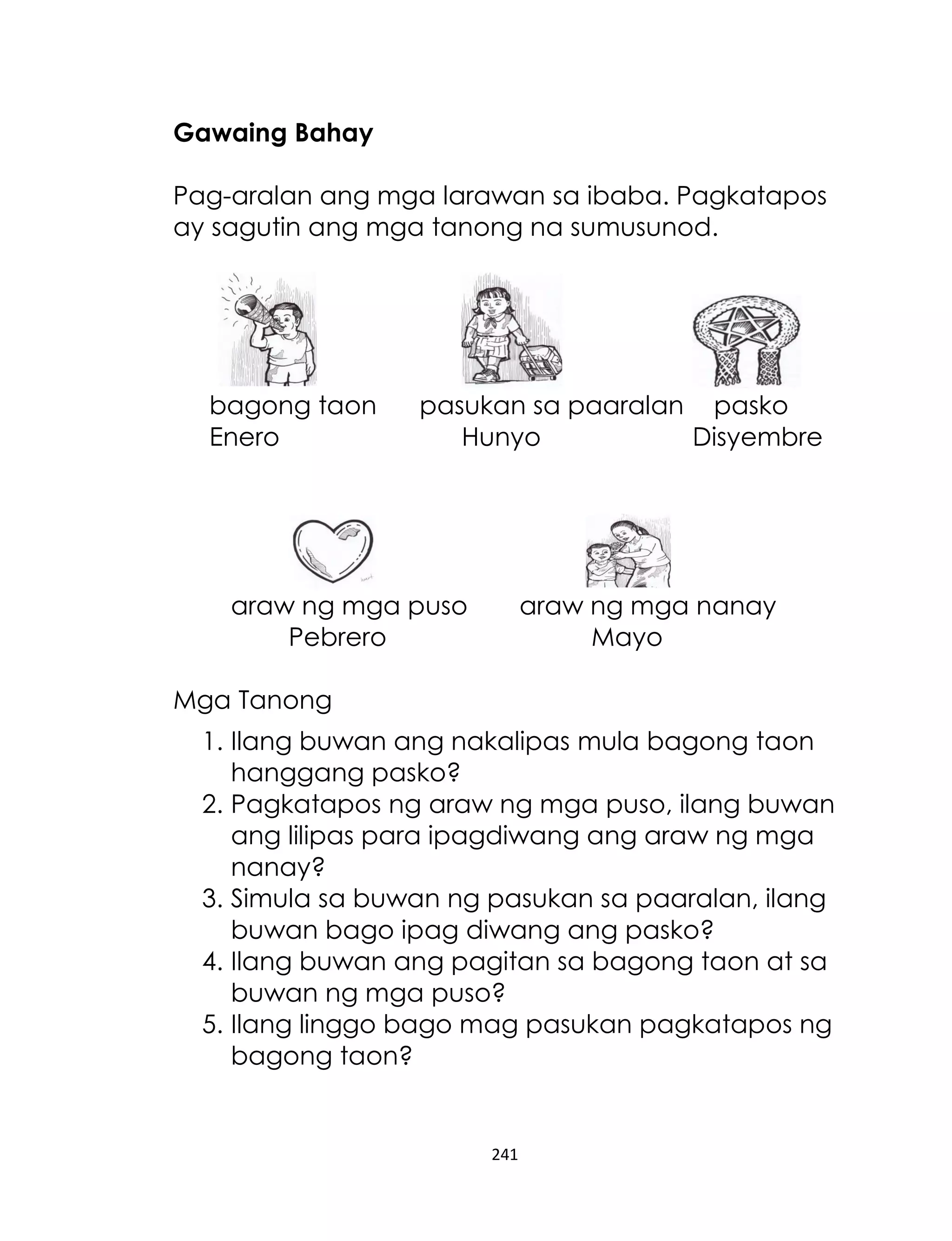 241
Gawaing Bahay
Pag-aralan ang mga larawan sa ibaba. Pagkatapos
ay sagutin ang mga tanong na sumusunod.
bagong taon pasukan sa paaralan pasko
Enero Hunyo Disyembre
araw ng mga puso araw ng mga nanay
Pebrero Mayo
Mga Tanong
1. Ilang buwan ang nakalipas mula bagong taon
hanggang pasko?
2. Pagkatapos ng araw ng mga puso, ilang buwan
ang lilipas para ipagdiwang ang araw ng mga
nanay?
3. Simula sa buwan ng pasukan sa paaralan, ilang
buwan bago ipag diwang ang pasko?
4. Ilang buwan ang pagitan sa bagong taon at sa
buwan ng mga puso?
5. Ilang linggo bago mag pasukan pagkatapos ng
bagong taon?
 