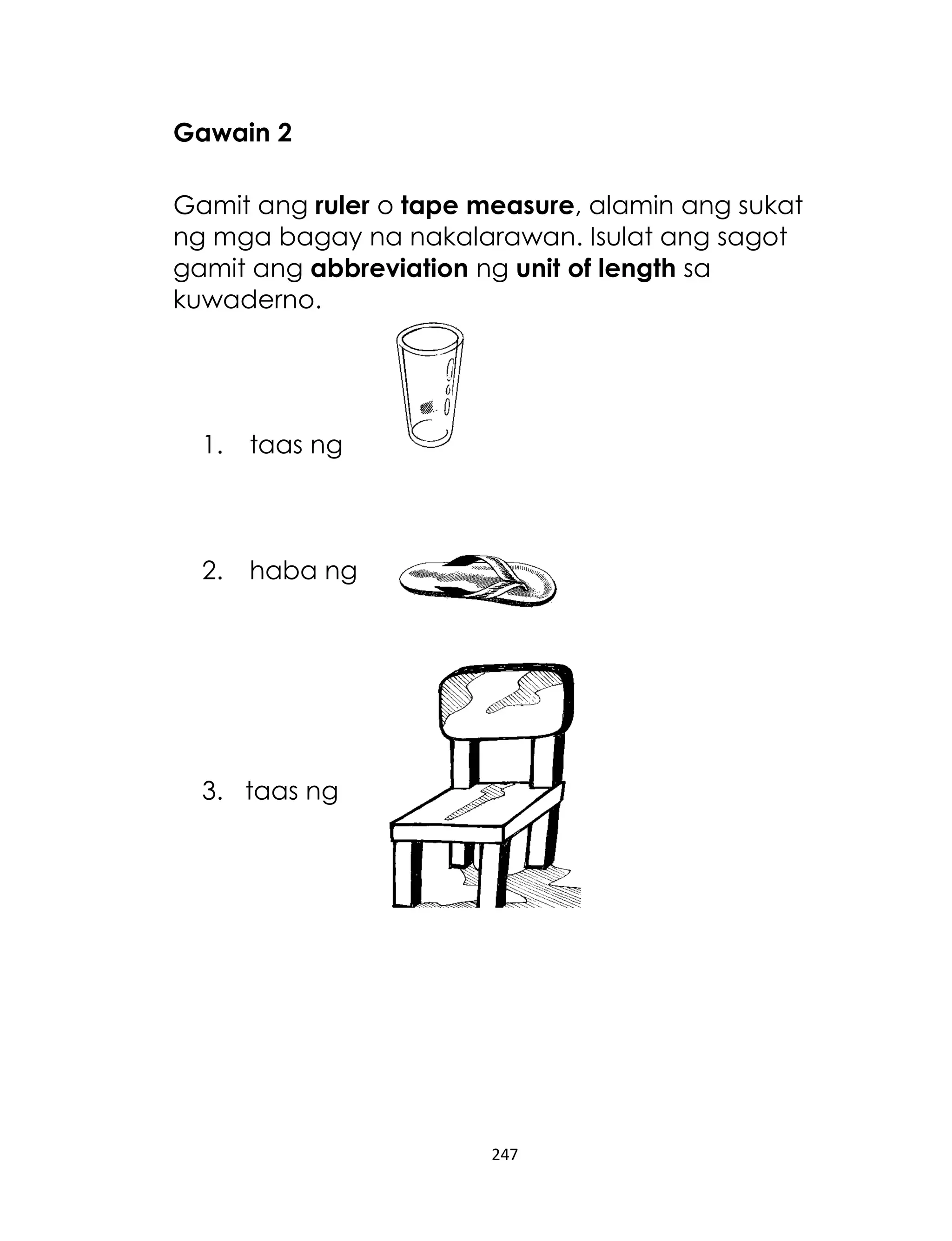 247
Gawain 2
Gamit ang ruler o tape measure, alamin ang sukat
ng mga bagay na nakalarawan. Isulat ang sagot
gamit ang abbreviation ng unit of length sa
kuwaderno.
1. taas ng
2. haba ng
3. taas ng
 